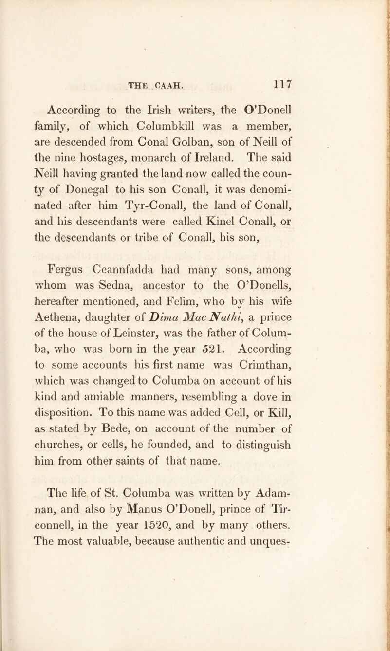 According to the Irish writers, the O’Donell family, of which Columbkill was a member, are descended from Conal Golban, son of Neill of the nine hostages, monarch of Ireland. The said Neill having granted the land now called the coun- ty of Donegal to his son Conall, it was denomi- nated after him Tyr-Conall, the land of Conall, and his descendants were called Kinel Conall, or the descendants or tribe of Conall, his son, Fergus Ceannfadda had many sons, among whom was Sedna, ancestor to the O’Donells, hereafter mentioned, and Felim, who by his wife Aethena, daughter of Dima Mac Nathi, a prince of the house of Leinster, was the father of Colum- ba, who was born in the year *521. According to some accounts his first name was Crimthan, which was changed to Columba on account of his kind and amiable manners, resembling a dove in disposition. To this name was added Cell, or Kill, as stated by Bede, on account of the number of churches, or cells, he founded, and to distinguish him from other saints of that name. The life of St. Columba was written by Adam- nan, and also by Manus O’Donell, prince of Tir- connell, in the year 1520, and by many others. The most valuable, because authentic and unques-