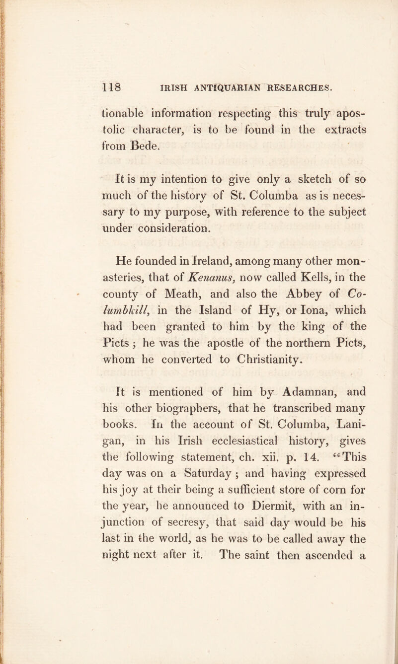 tionable information respecting this truly apos- tolic character, is to be found in the extracts from Bede. It is my intention to give only a sketch of so much of the history of St. Columba as is neces- sary to my purpose, with reference to the subject under consideration. He founded in Ireland, among many other mon- asteries, that of Kenanus, now called Kells, in the county of Meath, and also the Abbey of Co- lumbkill, in the Island of Hy, or Iona, which had been granted to him by the king of the Piets ; he was the apostle of the northern Piets, whom he converted to Christianity. It is mentioned of him by Adamnan, and his other biographers, that he transcribed many books. In the account of St. Columba, Lani- gan, in his Irish ecclesiastical history, gives the following statement, ch. xii. p, 14. ssThis day was on a Saturday ; and having expressed his joy at their being a sufficient store of corn for the year, he announced to Diermit, with an in- junction of secresy, that said day would be his last in the world, as he was to be called away the night next after it. The saint then ascended a