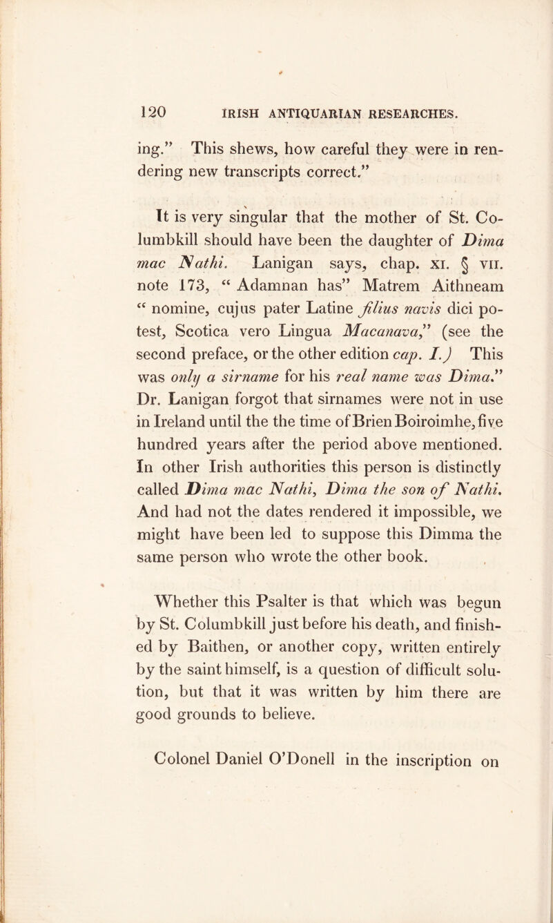 ing.” This shews, how careful they were in ren- dering new transcripts correct,” It is very singular that the mother of St. Co- in mb kill should have been the daughter of Dima mac JSathi. Lanigan says, chap. xi. § vii. note 173, “ Adamnan has” Matrem Aithneam cc nomine, cujus pater Latine jUius navis dici po- test, Scotica vero Lingua Macanava,” (see the second preface, or the other edition cap. I.) This was onlif a sirname for his real name was DimaT Dr. Lanigan forgot that sirnames were not in use in Ireland until the the time ofBrienBoiroimhe,five hundred years after the period above mentioned. In other Irish authorities this person is distinctly called Dima mac Nathi, Dima the son of Nat hi. And had not the dates rendered it impossible, we might have been led to suppose this Dimina the same person who wrote the other book. Whether this Psalter is that which was begun by St. Coiumbkill just before his death, and finish- ed by Baithen, or another copy, written entirely by the saint himself, is a question of difficult solu- tion, but that it was written by him there are good grounds to believe. Colonel Daniel O’Donell in the inscription on