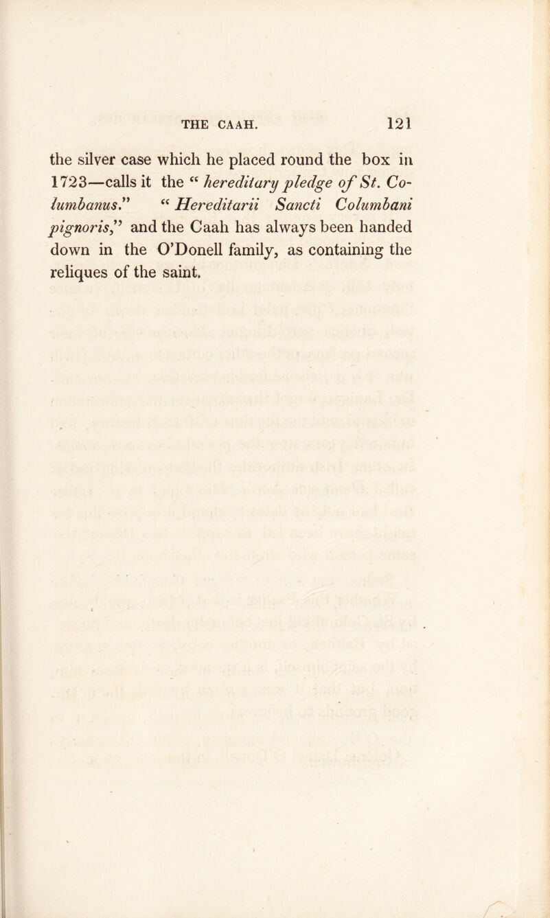 the silver case which he placed round the box in 1723—calls it the “ hereditary pledge of St. Co- lamhanus“ Hereditarii Sancti Columhani pignorisand the Caah has always been handed down in the O’Donell family, as containing the reliques of the saint.