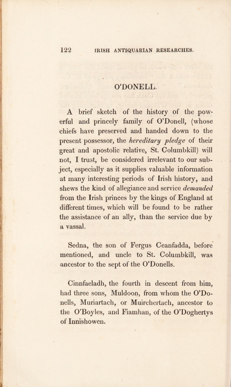O’DONELL. A brief sketch of the history of the pow- erful and princely family of O'Donell, (whose chiefs have preserved and handed down to the present possessor, the hereditary pledge of their great and apostolic relative, St. Columbkill) will not, I trust, be considered irrelevant to our sub- ject, especially as it supplies valuable information at many interesting periods of Irish history, and shews the kind of allegiance and service demanded from the Irish princes by the kings of England at different times, which will be found to be rather the assistance of an ally, than the service due by a vassal. Sedna, the son of Fergus Ceanfadda, before mentioned, and uncle to St. Columbkill, was ancestor to the sept of the O’Donells. Cinnfaeladh, the fourth in descent from him, had three sons, Muldoon, from whom the O'Do- nells, Muriartach, or Muirchertach, ancestor to the O'Boyles, and Fiamhan, of the O’Doghertys of Innishowen.