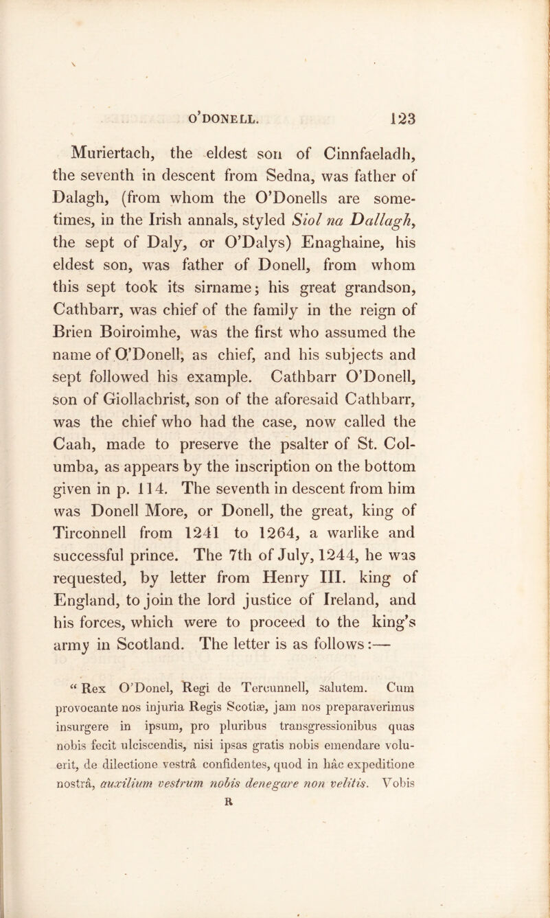 \ Muriertach, the eldest son of Cinnfaeladh, the seventh in descent from Sedna, was father of Dalagh, (from whom the O’Donells are some- times, in the Irish annals, styled Siol na Dallaghy the sept of Daly, or O’Dalys) Enaghaine, his eldest son, was father of Donell, from whom this sept took its sirname; his great grandson, Cathbarr, was chief of the family in the reign of Brien Boiroimhe, was the first who assumed the name of O,’Donell, as chief, and his subjects and sept followed his example. Cathbarr O’Donell, son of Giollachrist, son of the aforesaid Cathbarr, was the chief who had the case, now called the Caah, made to preserve the psalter of St. Col- umba, as appears by the inscription on the bottom given in p. 114. The seventh in descent from him was Donell More, or Donell, the great, king of Tirconnell from 1241 to 1264, a warlike and successful prince. The 7th of July, 1244, he was requested, by letter from Henry III. king of England, to join the lord justice of Ireland, and his forces, which were to proceed to the king’s arm^ in Scotland. The letter is as follows “ Rex CVDonel, Regi de Teruunnell, salutem. Cum provocante nos injuria Regis Scotiae, jam nos preparaverimus insurgere in ipsum, pro pluribus transgressionibus quas nobis fecit ulciscendis, nisi ipsas gratis nobis emendare volu- erit, de dilectione vestra confidentes, quod in liac expeditione nostra, auxilium oestrum nohis denegare non velitis. Vobis R