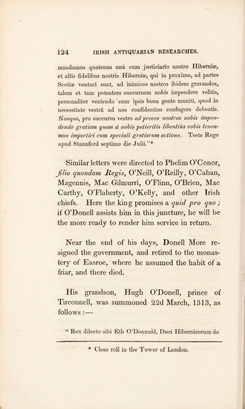 mandamus quatenus una cum justiciario nostro Hibernia^ et aliis fidelibus nostris Hiberniae, qui in proximo, ad partes Scotiae venturi sunt, ad inimicos nostros ibidem gravandos, talem et tarn potentem suecursum nobis impendere velitis, personaliter veniendo * cum ipsis bona gente muniti, quod in necessitate vestra ad nos confidentius confugere debeatis. Nosque, pro succursu vestro ad 'preces nostras nobis ini'pen- dendo gratiam quam d nobis pe tier it is libentius vobis tenea- mus impertiri cum speciali gratiarum action e, Teste Rege apud Stannford septimo die Julii.”^ Similar letters were directed to Phelim O’Conor, Jilio quondam Regis, O’Neill, O’Reilly, O’Cahan, Magennis, Mac Gilmurri, O’Flinn, O’Brien, Mac Carthy, O’Flaherty, O’Kelly, and other Irish chiefs. Here the king promises a quid pro quo ; if O’Doneli assists him in this juncture, he will be the more ready to render him service in return. Near the end of his days, Donell More re- signed the government, and retired to the monas- tery of Easroe, where he assumed the habit of a friar, and there died. His grandson, Hugh O’Doneli, prince of Tirconnell, was summoned 22d March, 1313, as follows :—- “ Rex dilecto sibi Etb O’Donnuld, Duel Hibernicorum de * Close roll in the Tower of London.