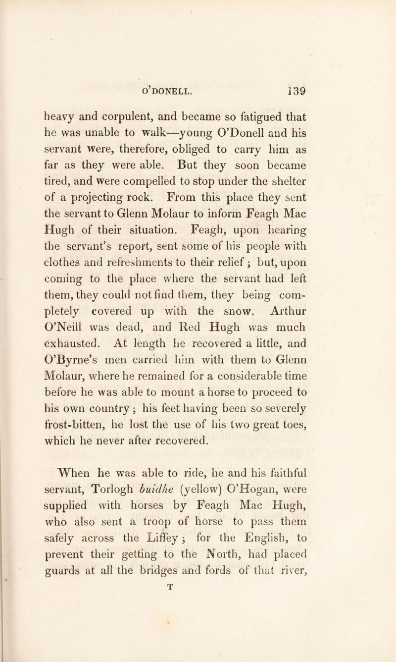 heavy and corpulent, and became so fatigued that he was unable to walk—young O’Donell and his servant were, therefore, obliged to carry him as far as they were able. But they soon became tired, and were compelled to stop under the shelter of a projecting rock. From this place they sent the servant to Glenn Molaur to inform Feagh Mac Hugh of their situation. Feagh, upon hearing the servant’s report, sent some of his people with clothes and refreshments to their relief; but, upon coming to the place where the servant had left them, they could not find them, they being com- pletely covered up with the snow. Arthur G’Neili was dead, and Red Hugh was much exhausted. At length he recovered a little, and G’Byrne’s men carried him with them to Glenn Molaur, where he remained for a considerable time before he was able to mount a horse to proceed to his own country; his feet having been so severely frost-bitten, he lost the use of his two great toes, which he never after recovered. When he was able to ride, he and his faithful servant, Torlogh buidhe (yellow) O’Hogan, were supplied with horses by Feagh Mac Hugh, who also sent a troop of horse to pass them safely across the Liffey; for the English, to prevent their getting to the North, had placed guards at all the bridges and fords of that river, T