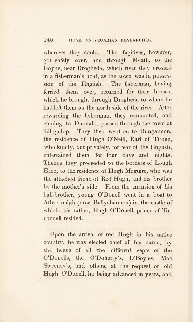 wherever they could. The fugitives, however, got safely over, and through Meath, to the Boyne, near Drogheda, which river they crossed in a fisherman’s boat, as the town was in posses- sion of the English. The fisherman, having ferried them over, returned for their horses, which he brought through Drogheda to where he had left them on the north side of the river. After rewarding the fisherman, they remounted, and coming to Dundalk, passed through the town at full gallop. They then went on to Dungannon, the residence of Hugh O’Neill, Earl of Tirone, who kindly, but privately, for fear of the English, entertained them for four days and nights. Thence they proceeded to the borders of Lough Erne, to the residence of Hugh Maguire, who was the attached friend of Red Hugh, and his brother by the mother’s side. From the mansion of his half-brother, young O’Donell went in a boat to Aihseanaigh (now Ballyshannon) in the castle of which, his father, Hugh O’Donell, prince of Tir- connell resided. Upon the arrival of red Hugh in his native country, he was elected chief of his name, by the heads of all the different septs of the O’Donells, the O’Doherty’s, O’Boyles, Mac Sweeney’s, and others, at the request of old Hugh O’Donell, he being advanced in years, and