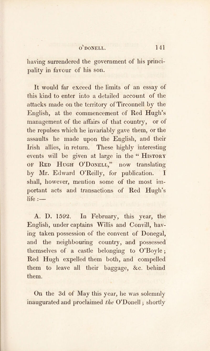 having surrendered the government of his princi- pality in favour of his son. It would far exceed the limits of an essay of this kind to enter into a detailed account of the attacks made on the territory of Tirconnell by the English, at the commencement of Red Hugh’s management of the affairs of that country, or of the repulses which he invariably gave them, or the assaults he made upon the English, and their Irish allies, in return. These highly interesting events will be given at large in the cc History of Red Hugh O’Donell,” now translating by Mr. Edward O’Reilly, for publication. I shall, however, mention some of the most im- portant acts and transactions of Red Hugh’s life :—- A. D. 1592. In February, this year, the English, under captains Willis and Convill, hav- ing taken possession of the convent of Donegal, and the neighbouring country, and possessed themselves of a castle belonging to O’Boyle; Red Hugh expelled them both, and compelled them to leave all their baggage, &c. behind them. On the 3d of May this year, he was solemnly inaugurated and proclaimed the O’Donell; shortly