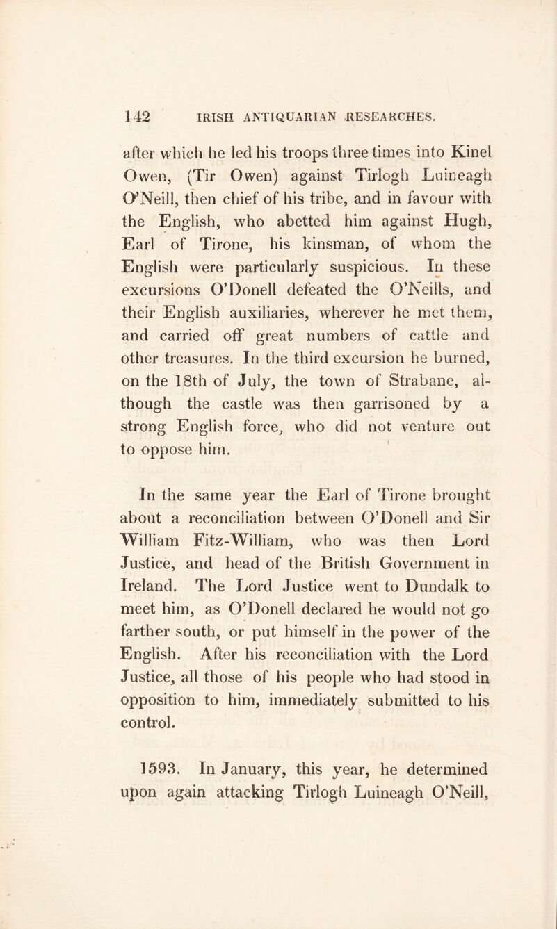 after which he led his troops three times into Kinei Owen, (Tir Owen) against Tirlogh Luineagh O’Neill, then chief of his tribe, and in favour with the English, who abetted him against Hugh, Earl of Tirone, his kinsman, of whom the English were particularly suspicious. In these excursions O’Donell defeated the O’Neills, and their English auxiliaries, wherever he met them, and carried off great numbers of cattle and other treasures. In the third excursion he burned, on the 18th of July, the town of Strabane, al- though the castle was then garrisoned by a strong English force, who did not venture out to oppose him. In the same year the Earl of Tirone brought about a reconciliation between O’Donell and Sir William Fitz-William, who was then Lord Justice, and head of the British Government in Ireland. The Lord Justice went to Dundalk to meet him, as O’Donell declared he would not go farther south, or put himself in the power of the English. After his reconciliation with the Lord Justice, all those of his people who had stood in opposition to him, immediately submitted to his control. 1593. In January, this year, he determined upon again attacking Tirlogh Luineagh O’Neill,