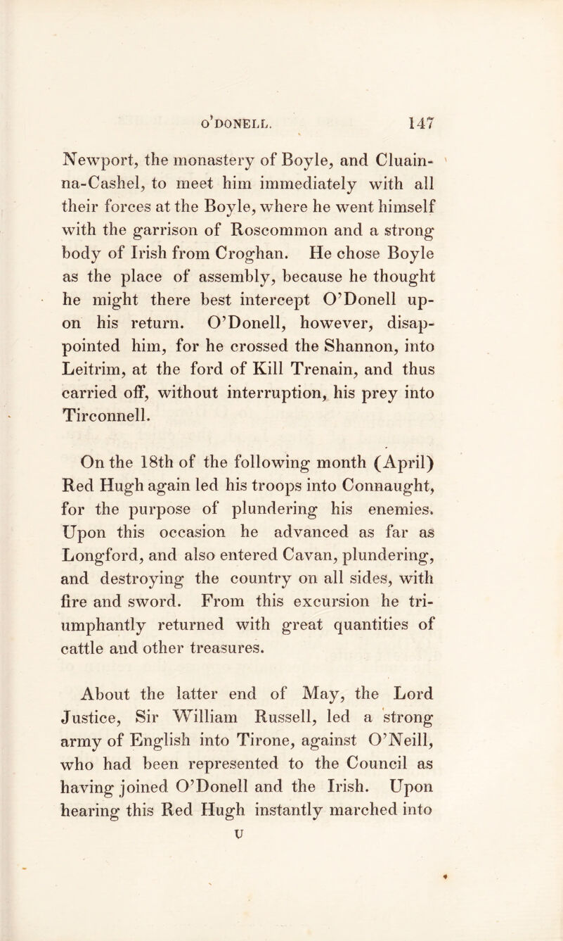 Newport, the monastery of Boyle, and Cluain- ' na-Cashel, to meet him immediately with all their forces at the Boyle, where he went himself with the garrison of Roscommon and a strong body of Irish from Croghan. He chose Boyle as the place of assembly, because he thought he might there best intercept O’Donell up- on his return. O’Donell, however, disap- pointed him, for he crossed the Shannon, into Leitrim, at the ford of Kill Trenain, and thus carried off, without interruption, his prey into Tirconnell. On the 18th of the following month (April) Red Hugh again led his troops into Connaught, for the purpose of plundering his enemies. Upon this occasion he advanced as far as Longford, and also entered Cavan, plundering, and destroying the country on all sides, with fire and sword. From this excursion he tri- umphantly returned with great quantities of cattle and other treasures. About the latter end of May, the Lord Justice, Sir William Russell, led a strong army of English into Tirone, against O’Neill, who had been represented to the Council as having joined O’Donell and the Irish. Upon hearing this Red Hugh instantly marched into u