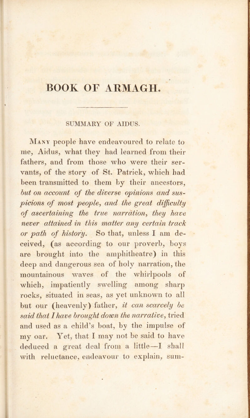 BOOK OF ARMAGH, SUMMARY OF AIDUS. Many people have endeavoured to relate to me, Aidus, what they had learned from their fathers., and from those who were their ser- vants, of the story of St. Patrick, which had been transmitted to them by their ancestors, but on account of the diverse opinions and sus- picions of most people, and the great difficulty of ascertaining the true narration, they have never attained in this matter any certain track or path of history. So that, unless I am de- ceived, (as according to our proverb, boys are brought into the amphitheatre) in this deep and dangerous sea of holy narration, the mountainous waves of the whirlpools of which, impatiently swelling among sharp rocks, situated in seas, as yet unknown to all but our (heavenly) father, it can scarcely be said that I have brought down the narrative, tried and used as a child’s boat, by the impulse of my oar. Yet, that I may not be said to have deduced a great deal from a little—I shall with reluctance, endeavour to explain, sum-