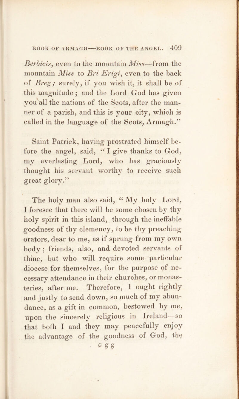 Serb ids, even to the mountain Miss—from the mountain Miss to Bri Erigi, even to the back of Breg; surely, if you wish it, it shall be of this magnitude ; and the Lord God has given you all the nations of the Scots, after the man- ner of a parish, and this is your city, which is called in the language of the Scots, Armagh.” Saint Patrick, having prostrated himself be- fore the angel, said, “ I give thanks to God, my everlasting Lord, who has graciously thought his servant worthy to receive such great glory.” The holy man also said, My holy Lord, I foresee that there will be some chosen by thy holy spirit in this island, through the ineffable goodness of thy clemency, to be thy preaching orators, dear to me, as if sprung from my own body; friends, also, and devoted servants of thine, but who will require some particular diocese for themselves, for the purpose of ne- cessary attendance in their churches, or monas- teries, after me. Therefore, I ought rightly and justly to send down, so much of my abun- dance, as a gift in common, bestowed by me, upon the sincerely religious in Ireland—so that both I and they may peacefully enjoy the advantage of the goodness of God, the ■ a SB