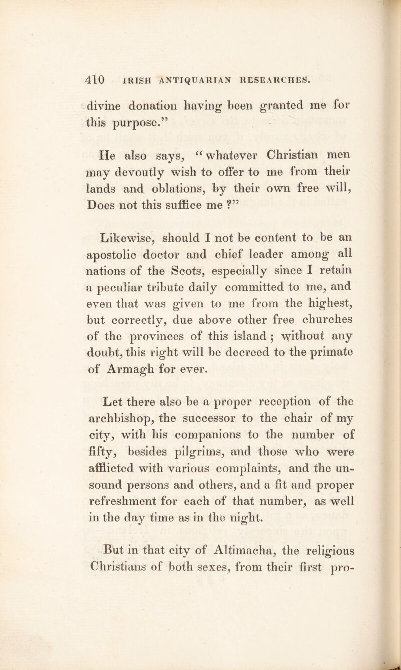 divine donation having been granted me for this purpose.55 He also says, iC whatever Christian men may devoutly wish to offer to me from their lands and oblations, by their own free will, Does not this suffice me V' Likewise, should I not be content to be an apostolic doctor and chief leader among all nations of the Scots, especially since 1 retain a peculiar tribute daily committed to me, and even that was given to me from the highest, but correctly, due above other free churches of the provinces of this island ; without any doubt, this right will be decreed to the primate of Armagh for ever. Let there also be a proper reception of the archbishop, the successor to the chair of my city, with his companions to the number of fifty, besides pilgrims, and those who were afflicted with various complaints, and the un- sound persons and others, and a fit and proper refreshment for each of that number, as well in the day time as in the night. But in that city of Altimacha, the religious Christians of both sexes, from their first pro-