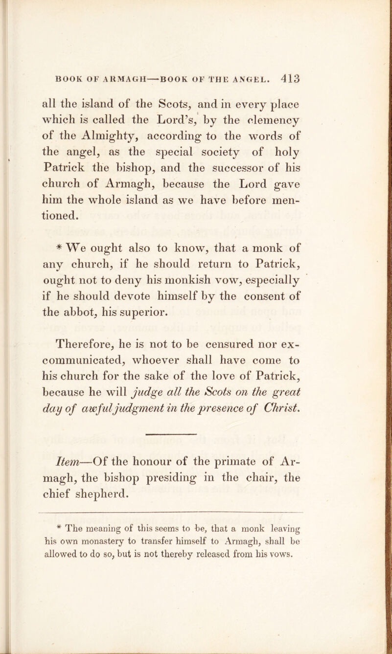 all the island of the Scots, and in every place which is called the Lord’s, by the clemency of the Almighty, according to the words of the angel, as the special society of holy Patrick the bishop, and the successor of his church of Armagh, because the Lord gave him the whole island as we have before men- tioned. * We ought also to know, that a monk of any church, if he should return to Patrick, ought not to deny his monkish vow, especially if he should devote himself by the consent of the abbot, his superior. Therefore, he is not to be censured nor ex- communicated, whoever shall have come to his church for the sake of the love of Patrick, because he will judge all the Scots on the great day of awful judgment in the presence of Christ. Item—Qi the honour of the primate of Ar- magh, the bishop presiding in the chair, the chief shepherd. * The meaning of this seems to be, that a monk leaving his own monastery to transfer himself to Armagh, shall be allowed to do so, but is not thereby released from his vows.