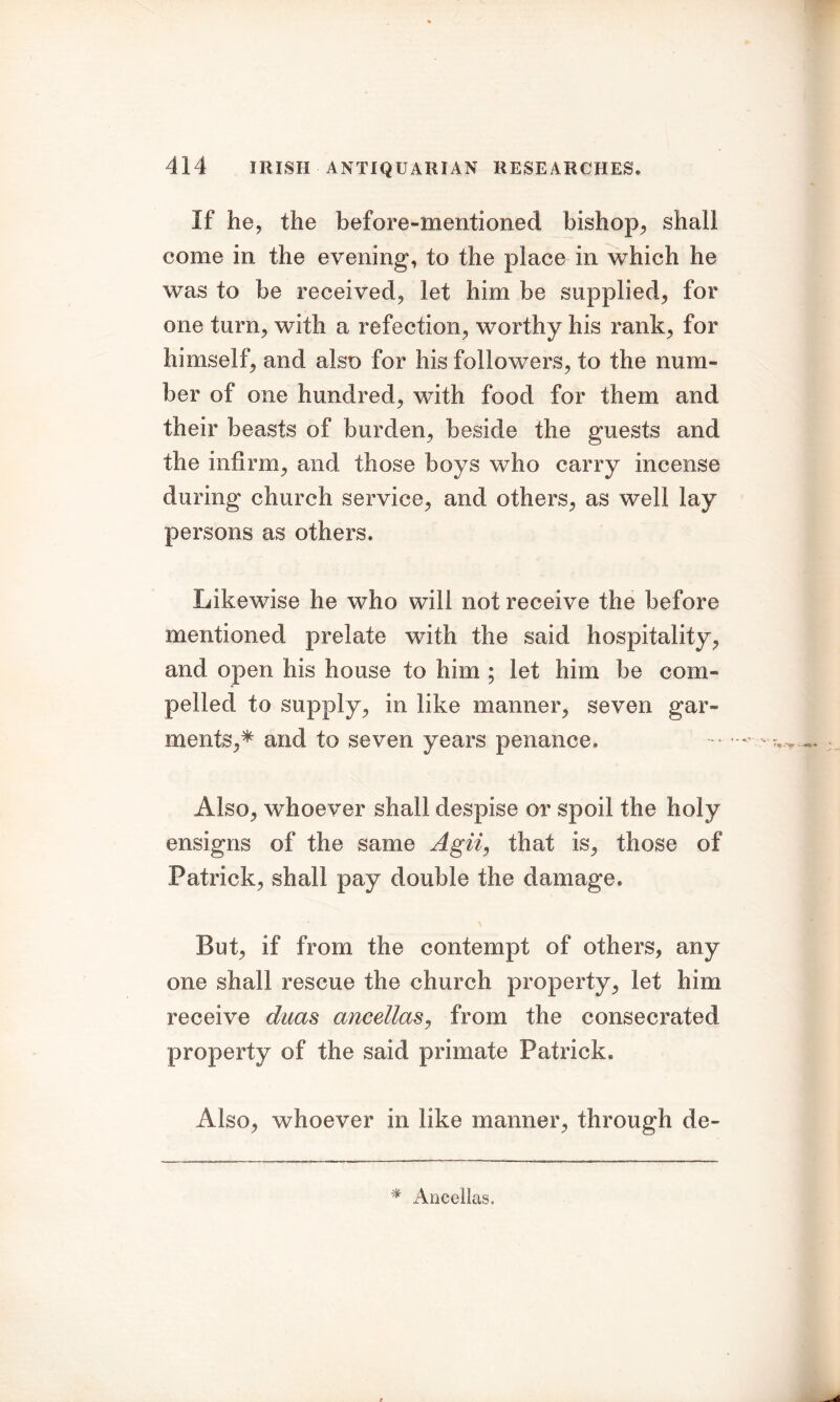 If he, the before-mentioned bishop, shall come in the evening, to the place in which he was to be received, let him be supplied, for one turn, with a refection, worthy his rank, for himself, and also for his followers, to the num- ber of one hundred, with food for them and their beasts of burden, beside the guests and the infirm, and those boys who carry incense during church service, and others, as well lay persons as others. Likewise he who will not receive the before mentioned prelate with the said hospitality, and open his house to him ; let him be com- pelled to supply, in like manner, seven gar- ments,* and to seven years penance. Also, whoever shall despise or spoil the holy ensigns of the same Agii, that is, those of Patrick, shall pay double the damage. But, if from, the contempt of others, any one shall rescue the church property, let him receive ducts ancellaSj from the consecrated property of the said primate Patrick. Also, whoever in like manner, through de- * Ancellas.