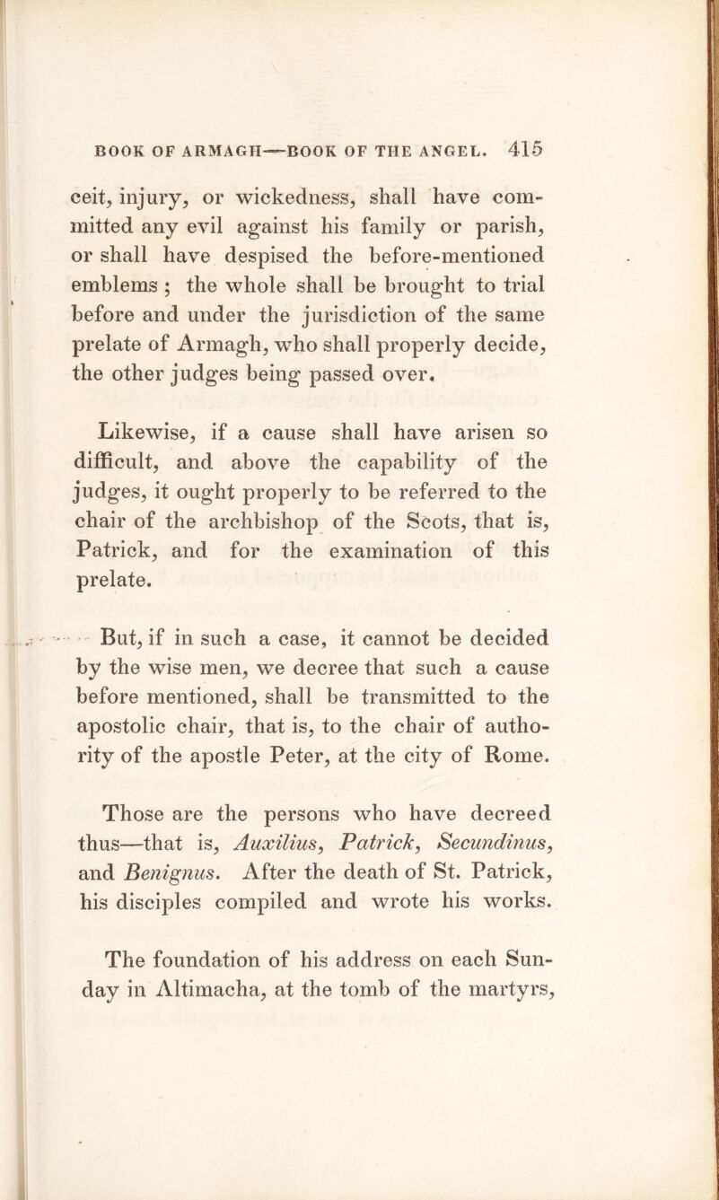 eeit, injury, or wickedness, shall have com- mitted any evil against his family or parish, or shall have despised the before-mentioned emblems ; the whole shall be brought to trial before and under the jurisdiction of the same prelate of Armagh, who shall properly decide, the other judges being passed over. Likewise, if a cause shall have arisen so difficult, and above the capability of the judges, it ought properly to be referred to the chair of the archbishop of the Scots, that is, Patrick, and for the examination of this prelate. But, if in such a case, it cannot be decided by the wise men, we decree that such a cause before mentioned, shall be transmitted to the apostolic chair, that is, to the chair of autho- rity of the apostle Peter, at the city of Rome. Those are the persons who have decreed thus—that is, Auxilius, Patrick, Secundinus, and Benignus. After the death of St. Patrick, his disciples compiled and wrote his works. The foundation of his address on each Sun- day in Altimacha, at the tomb of the martyrs,