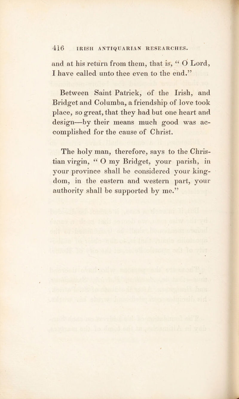 and at his return from them, that is, cc O Lord, I have called unto thee even to the end.” Between Saint Patrick, of the Irish, and Bridget and Columba, a friendship of love took place, so great, that they had but one heart and design—by their means much good was ac- complished for the cause of Christ. The holy man, therefore, says to the Chris- tian virgin, “ O my Bridget, your parish, in your province shall be considered your king- dom, in the eastern and western part, your authority shall be supported by me.”