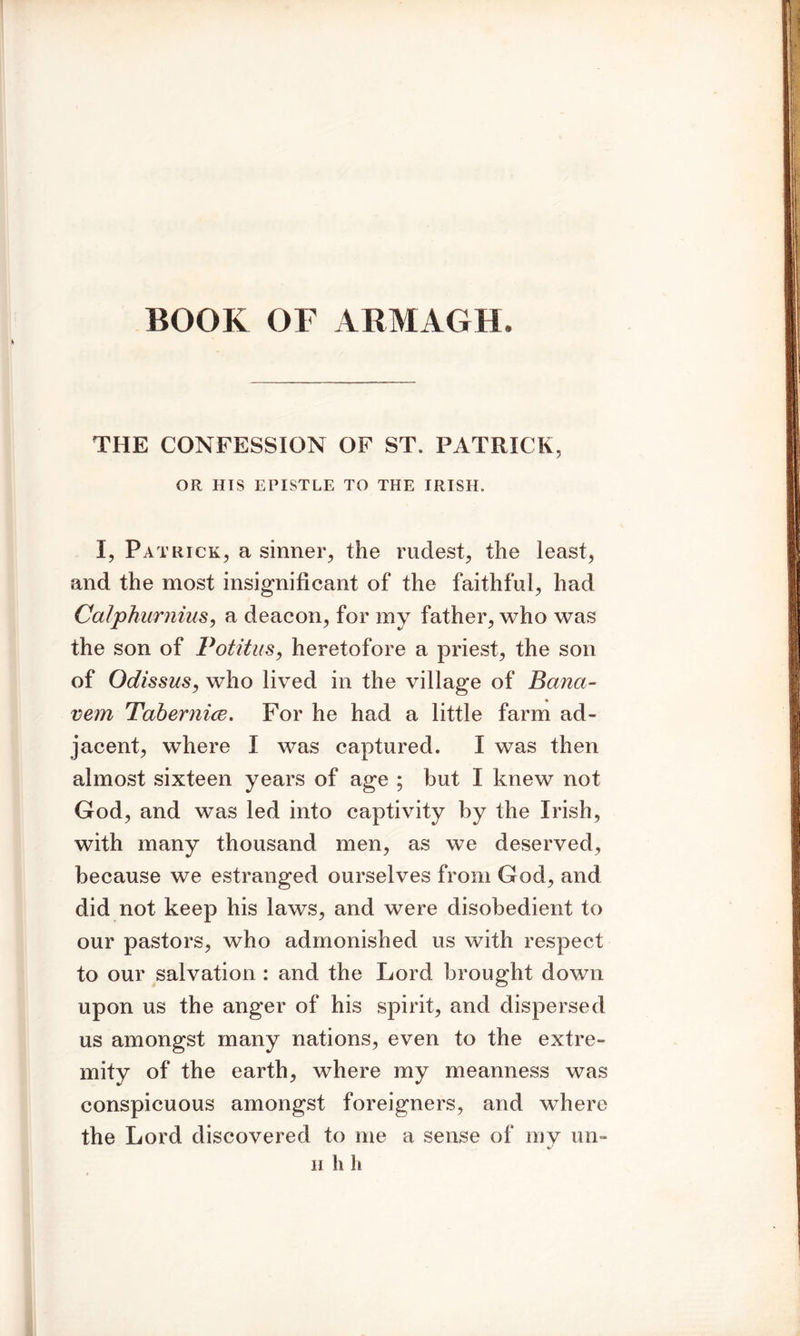 BOOK OF ARMAGH, THE CONFESSION OF ST. PATRICK, OR HIS EPISTLE TO THE IRISH. I, Patrick, a sinner, the rudest, the least, and the most insignificant of the faithful, had Calphurnius, a deacon, for my father, who was the son of Potitus, heretofore a priest, the son of Odissus, who lived in the village of Bcina- vem Tabernice. For he had a little farm ad- jacent, where I was captured. I was then almost sixteen years of age ; but I knew not God, and was led into captivity by the Irish, with many thousand men, as we deserved, because we estranged ourselves from God, and did not keep his laws, and were disobedient to our pastors, who admonished us with respect to our salvation : and the Lord brought down upon us the anger of his spirit, and dispersed us amongst many nations, even to the extre- mity of the earth, where my meanness was conspicuous amongst foreigners, and where the Lord discovered to me a sense of my un- h h h