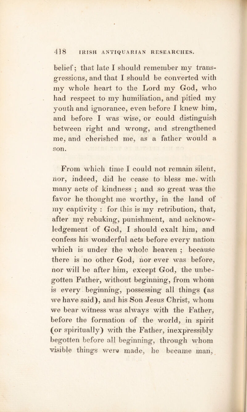 belief; that iate I should remember my trails- gressions, and that I should be converted with my whole heart to the Lord my God, who had respect to my humiliation, and pitied my youth and ignorance, even before I knew him, and before I was wise, or could distinguish between right and wrong, and strengthened me, and cherished me, as a father would a son. From which time I could not remain silent, nor, indeed, did he cease to bless me. with many acts of kindness ; and so great was the favor he thought me worthy, in the land of my captivity : for this is my retribution, that, after my rebuking, punishment, and acknow- ledgement of God, I should exalt him, and confess his wonderful acts before every nation which is under the whole heaven ; because there is no other God, nor ever was before, nor will be after him, except God, the unbe~ gotten Father, without beginning, from whom is every beginning, possessing all things (as we have said), and his Son Jesus Christ, whom we bear witness was always with the Father, before the formation of the world, in spirit (or spiritually) with the Father, inexpressibly begotten before all beginning, through whom visible things wTere made, he became man.