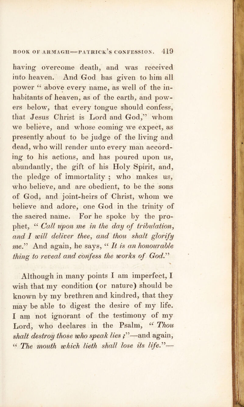 having overcome death, and was received into heaven. And God has given to him all power u above every name, as well of the in- habitants of heaven, as of the earth, and pow- ers below, that every tongue should confess, that Jesus Christ is Lord and God,,? whom we believe, and whose coming we expect, as presently about to be judge of the living and dead, who will render unto every man accord- ing to his actions, and has poured upon us, abundantly, the gift of his Holy Spirit, and, the pledge of immortality ; who makes us, who believe, and are obedient, to be the sons of God, and joint-heirs of Christ, whom we believe and adore, one God in the trinity of the sacred name. For he spoke by the pro- phet, “ Call upon me in the day of tribulation, and I will deliver thee, and thou shalt glorify me.” And again, he says, “ It is an honourable thing to reveal and confess the works of God” Although in many points I am imperfect, I wish that my condition (or nature) should be known by my brethren and kindred, that they may be able to digest the desire of my life. I am not ignorant of the testimony of my Lord, who declares in the Psalm, u Thou shalt destroy those who speak lies ;”—and again, “ The mouth which lieth shall lose its life ”—