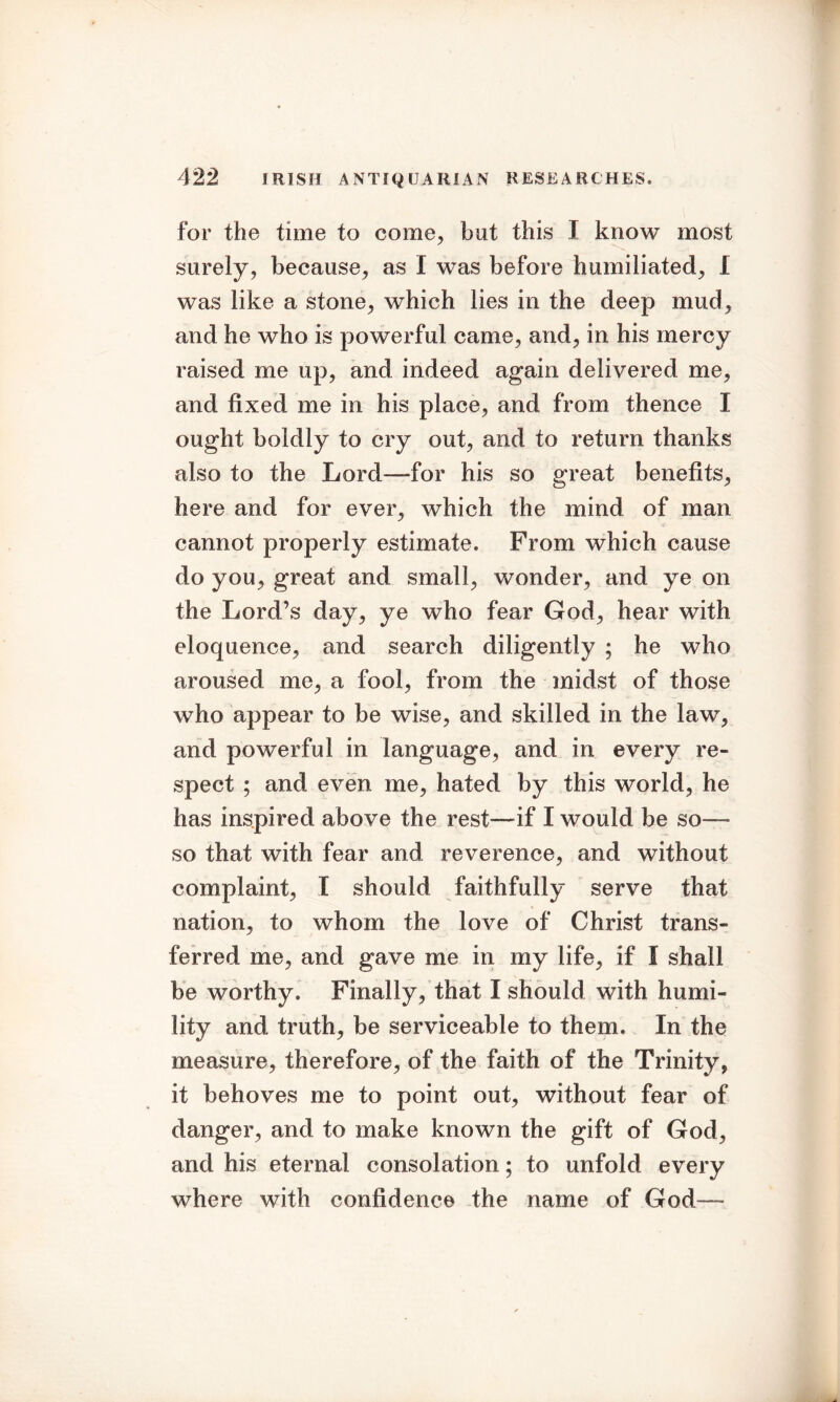 for the time to come, but this I know most surely, because, as I was before humiliated, I was like a stone, which lies in the deep mud, and he who is powerful came, and, in his mercy raised me up, and indeed again delivered me, and fixed me in his place, and from thence I ought boldly to cry out, and to return thanks also to the Lord—for his so great benefits, here and for ever, which the mind of man cannot properly estimate. From which cause do you, great and small, wonder, and ye on the Lord’s day, ye who fear God, hear with eloquence, and search diligently ; he who aroused me, a fool, from the midst of those who appear to be wise, and skilled in the law, and powerful in language, and in every re- spect ; and even me, hated by this world, he has inspired above the rest— if I would be so- so that with fear and reverence, and without complaint, I should faithfully serve that nation, to whom the love of Christ trans- ferred me, and gave me in my life, if I shall be worthy. Finally, that I should with humi- lity and truth, be serviceable to them. In the measure, therefore, of the faith of the Trinity, it behoves me to point out, without fear of danger, and to make known the gift of God, and his eternal consolation; to unfold every where with confidence the name of God—*