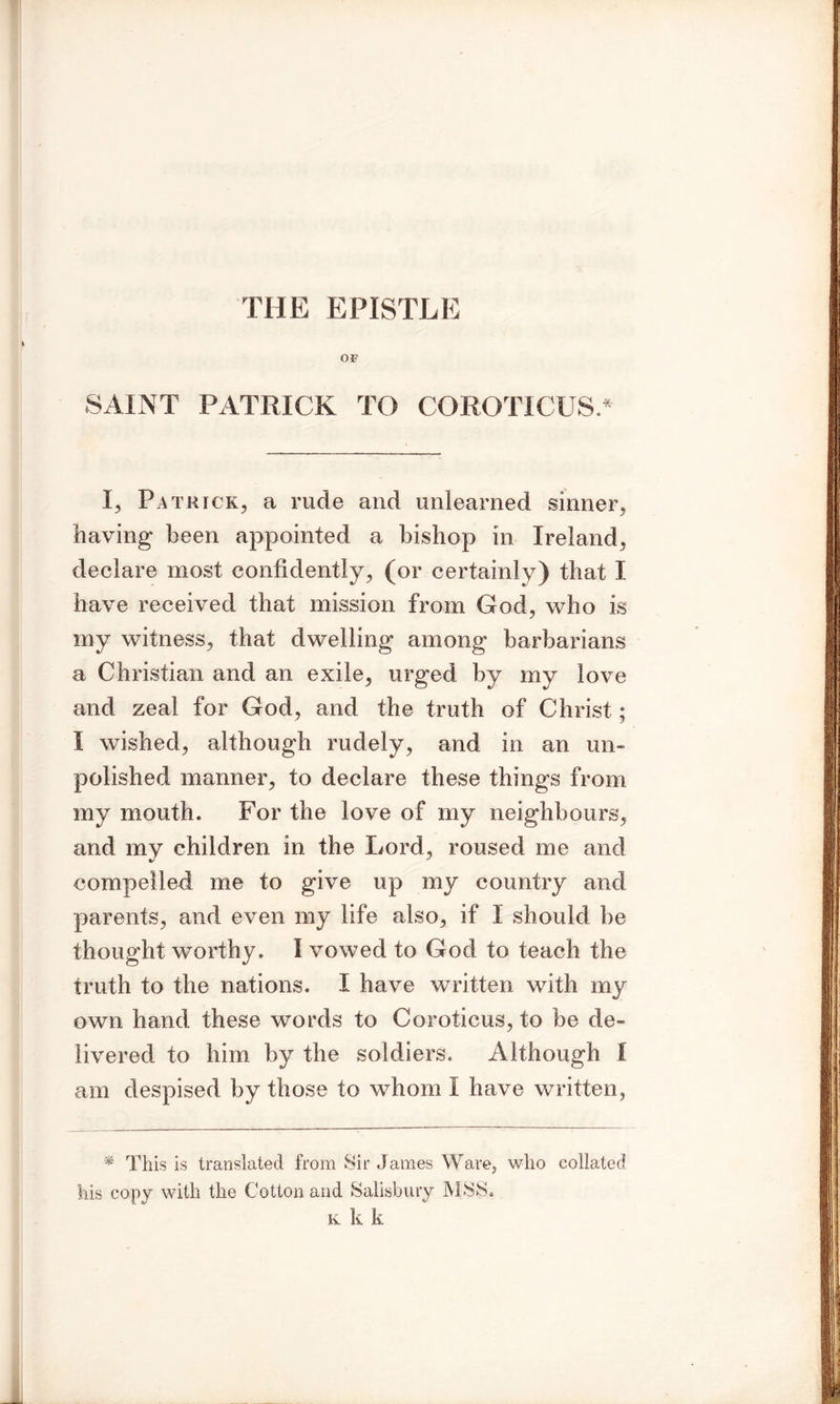 THE EPISTLE OF SAINT PATRICK TO COROTICUS.* I, Patrick, a rude and unlearned sinner, having been appointed a bishop in Ireland, declare most confidently, (or certainly) that I have received that mission from God, who is my witness, that dwelling among barbarians a Christian and an exile, urged by my love and zeal for God, and the truth of Christ; I wished, although rudely, and in an un- polished manner, to declare these things from my mouth. For the love of my neighbours, and my children in the Lord, roused me and compelled me to give up my country and parents, and even my life also, if 1 should be thought worthy. I vowed to God to teach the truth to the nations. I have written with my own hand these words to Coroticus, to be de- livered to him by the soldiers. Although I am despised by those to whom I have written, * This is translated from Sir James Ware, who collated his copy with the Cotton and Salisbury MSS. k k k