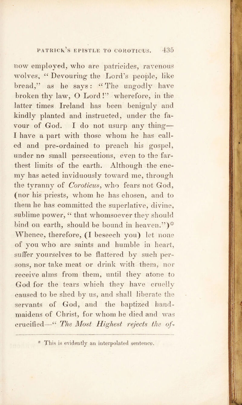 now employed^, who are patricides, ravenous wolves, “ Devouring the Lord’s people, like bread,’? as he says: “ The ungodly have broken thy law, O Lord !” wherefore, in the latter times Ireland has been benignly and kindly planted and instructed, under the fa- vour of God. I do not usurp any thing— I have a part with those whom he has call- ed and pre-ordained to preach his gospel, under no small persecutions, even to the far- thest limits of the earth. Although the ene- my has acted inviduously toward me, through the tyranny of Coroticus, who fears not God, (nor his priests, whom he has chosen, and to them he has committed the superlative, divine, sublime power, a that whomsoever they should bind on earth, should be bound in heaven.”)'^ Whence, therefore, (I beseech you) let none of you who are saints and humble in heart, suffer yourselves to be flattered by such per- sons, nor take meat or drink with them, nor receive alms from them, until they atone to God for the tears which thev have cruelly caused to be shed by us, and shall liberate the servants of God, and the baptized hand- maidens of Christ, for whom he died and was crucified—a The Most Highest rejects the of- * This is evidently an interpolated sentence.