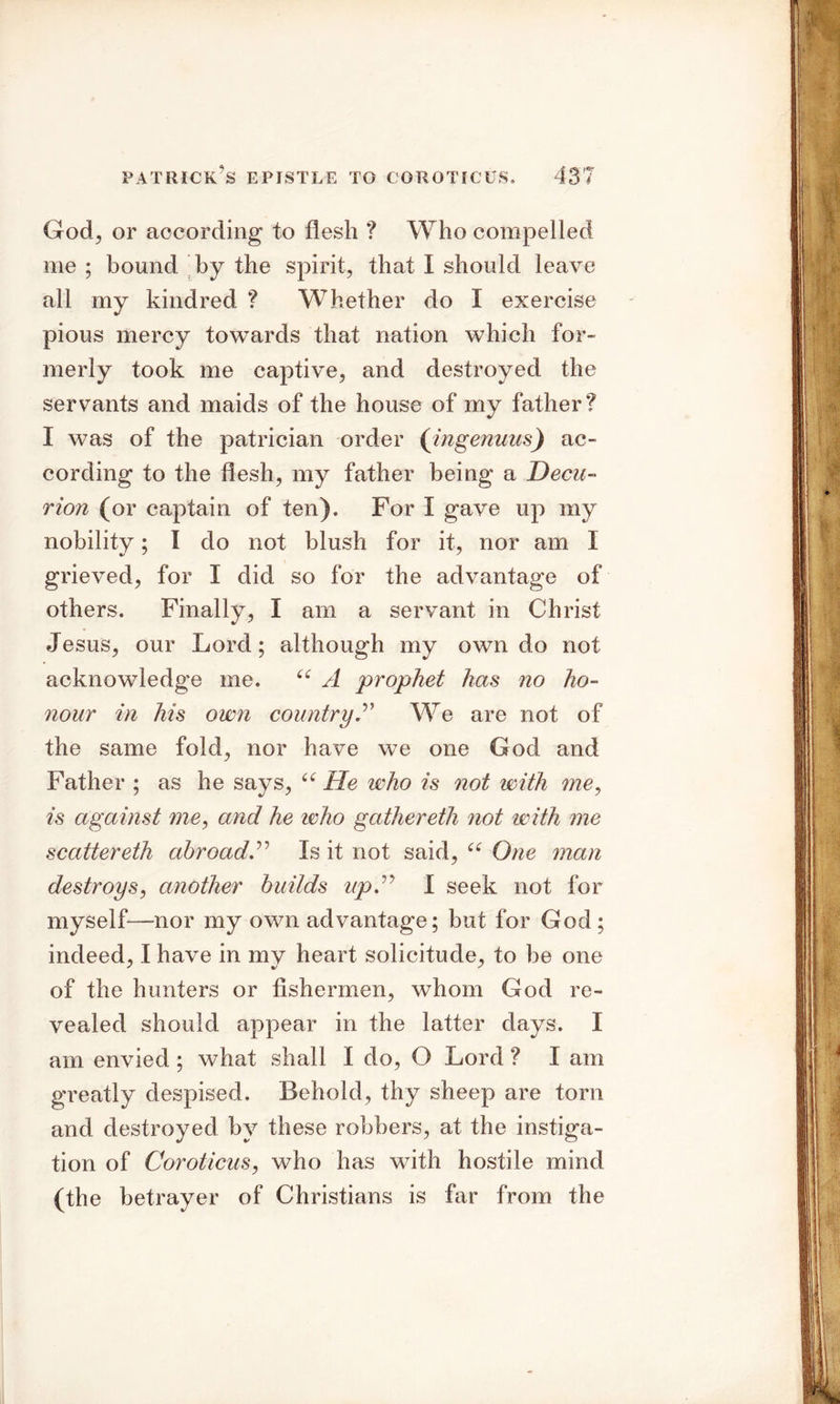 God, or according to flesh ? Who compelled me ; bound by the spirit, that I should leave all my kindred ? Whether do I exercise pious mercy towards that nation which for- merly took me captive, and destroyed the servants and maids of the house of my father? 1 was of the patrician order (ingenuus) ac- cording to the flesh, my father being a Decu- rion (or captain of ten). For I gave up my nobility; I do not blush for it, nor am I grieved, for I did so for the advantage of others. Finally, I am a servant in Christ Jesus, our Lord; although my own do not acknowledge me. “ A prophet has no ho- nour in his own countryA We are not of the same fold, nor have we one God and Father ; as he says, “ He who is not with me, is against me, and he who gathereth not with me scatter eth abroad A Is it not said, cc One man destroys, another builds up A I seek not for myself—nor my own advantage; but for God ; indeed, I have in my heart solicitude, to be one of the hunters or fishermen, whom God re- vealed should appear in the latter days. I am envied ; what shall I do, O Lord ? I am greatly despised. Behold, thy sheep are torn and destroyed by these robbers, at the instiga- tion of Coroticus, who has with hostile mind (the betrayer of Christians is far from the