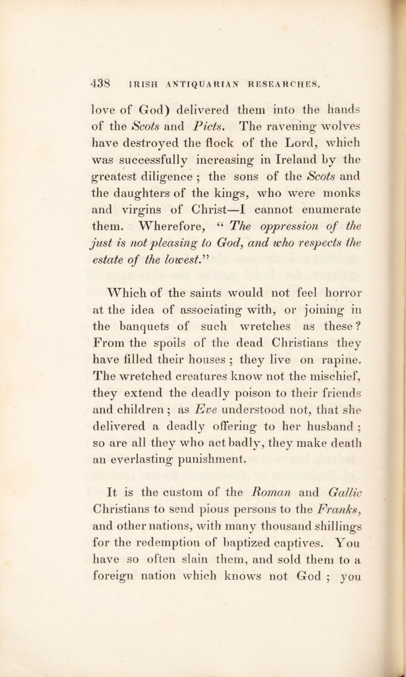 love of God) delivered them into the hands of the Scots and Piets. The ravening' wolves have destroyed the flock of the Lord, which was successfully increasing in Ireland by the greatest diligence ; the sons of the Scots and the daughters of the kings, who were monks and virgins of Christ—I cannot enumerate them. Wherefore, u The oppression of the just is not pleasing to God, and who respects the estate of the lowest P Which of the saints would not feel horror at the idea of associating with, or joining in the banquets of such wretches as these ? From the spoils of the dead Christians they have filled their houses ; they live on rapine. The wretched creatures know' not the mischief, they extend the deadly poison to their friends and children ; as Eve understood not, that she delivered a deadly offering to her husband ; so are all they who act badly , they make death an everlasting punishment. It is the custom of the Roman and Gallic Christians to send pious persons to the Franks, and other nations, with many thousand shillings for the redemption of baptized captives. You have so often slain them, and sold them to a foreign nation which knows not God ; you