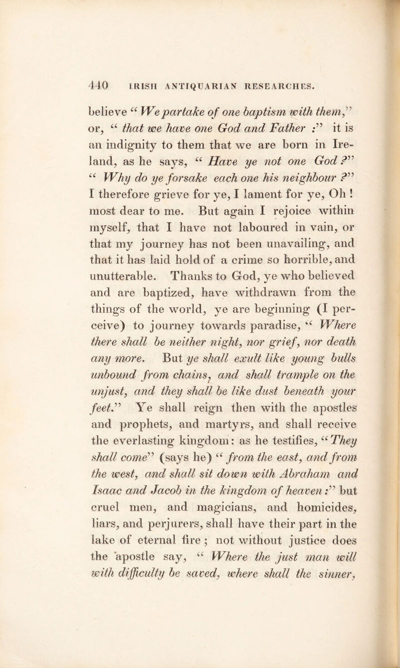 believe “ Wepartake of one baptism with them ,” 01% a that we have one God and Father it is an indignity to them that we are bom in Ire- land, as he says, 66 Have ye not one God “ Why do ye forsake each one his neighbour ?” I therefore grieve for ye, I lament for ye, Oh ! most dear to me. But again I rejoice within myself, that I have not laboured in vain, or that my journey has not been unavailing, and that it has laid hold of a crime so horrible, and unutterable. Thanks to God, ye who believed and are baptized, have withdrawn from the things of the world, ye are beginning (I per- ceive) to journey towards paradise, Where there shall be neither night, nor grief, nor death any more. But ye shall exult like young bulls unbound from chains, and shall trample on the unjust, and they shall be like dust beneath your feetF Ye shall reign then with the apostles and prophets, and martyrs, and shall receive the everlasting kingdom: as he testifies,66 They shall come” (says he) “from the east, and from the west, and shall sit down with Abraham and Isaac and Jacob in the kingdom of heaven but cruel men, and magicians, and homicides, liars, and perjurers, shall have their part in the lake of eternal fire ; not without justice does the apostle say, c( Where the just man will with difficulty be saved, where shall the sinner,
