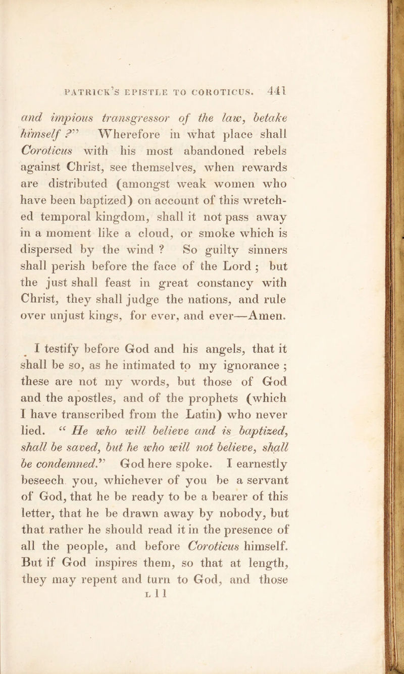 and impious transgressor of the law, betake himself Wherefore in what place shall Coroticus with his most abandoned rebels against Christ, see themselves, when rewards are distributed (amongst weak women who have been baptized) on account of this wretch- ed temporal kingdom, shall it not pass away in a moment like a cloud, or smoke which is dispersed by the wind ? So guilty sinners shall perish before the face of the Lord ; but the just shall feast in great constancy with Christ, they shall judge the nations, and rule over unjust kings, for ever, and ever—Amen, I testify before God and his angels, that it shall be so, as he intimated to my ignorance ; these are not my words, but those of God and the apostles, and of the prophets (which I have transcribed from the Latin) who never lied. “ He who will believe and is baptized, shall be saved, but he who will not believe, shall be condemnedGod here spoke. I earnestly beseech you, whichever of you be a servant of God, that he be ready to be a bearer of this letter, that he be drawn away by nobody, but that rather he should read it in the presence of all the people, and before Coroticus himself. But if God inspires them, so that at length, they may repent and turn to God, and those l 1 1
