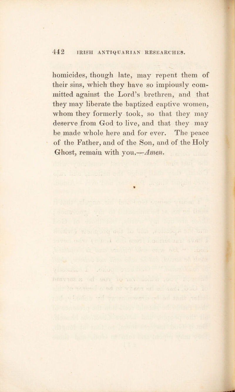 homicides, though late, may repent them of their sins, which they have so impiously com- mitted against the Lord’s brethren, and that they may liberate the baptized captive women, whom they formerly took, so that they may deserve from God to live, and that they may be made whole here and for ever. The peace of the Father, and of the Son, and of the Holy Ghost, remain with you,—Amen.