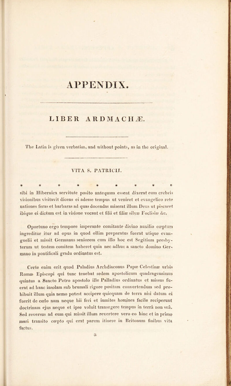 APPENDIX, LIBER ARDMACH/E. The Latin is given verbatim, and without points, as in the original. VITA S. PATRICK. sibi in Ilibernica servitute posito antequam essent dixerat eum crebris visionibus visitavit dicens ei adesse tempus ut veniret et evangelico rete nationes feraset barbaras ad quas docendas miserat ilium Deus ut piscaret ibique ei dictum est in visione vocant et filii et liliae silyae Foclisige &c, Oportuno ergo tempore imperante comitante divino auxilio cceptum ingreditur itur ad opus in quod ollim preparatus fuerat utique evan- guelii et missit Germanus seniorem cum illo hoc est Segitium presby- terum ut testem comitem haberet quia nec adhuc a sancto domino Ger- mano in pontificali gradu ordinatus est. Certe enim erit quod Paladius Archdiaconus Pap® Celestin® urbis Rom® Episcopi qui tunc tenebat sedem apostolicum quadragensimus quintus a Sancto Petro apostolo ille Palladius ordinatus et missus fu- erat ad banc insolam sub brumali rigore positam convertendum sed pro- hibuit ilium quia nemo potest accipere quicquam de terra nisi datum ei fuerit de coelo nam neque hii feri et inmites homines facile reciperunt doctrinam ejus neque et ipse voluit transegere tempus in terra non sua. Sed reversus ad eum qui missit ilium revertere vero eo hinc et in primo mari transito coepto qui erat parum itinere in Britonum finibus vita factus. a