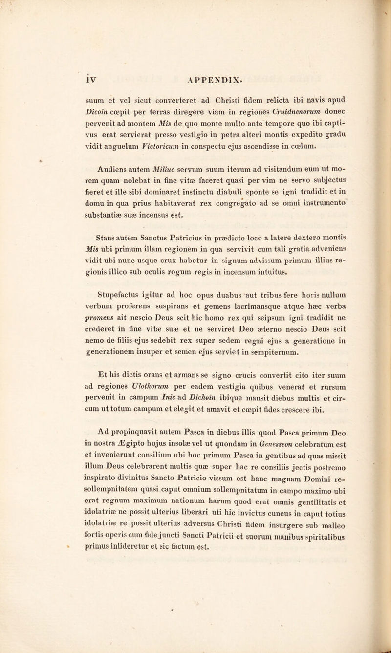 suum et vel sicut converteret ad Christi fidem relicta ibi navis apud Dicoin coepit per terras diregere viam in regiones Cruidnenorum donee pervenit ad montem Mis de quo monte multo ante tempore quo ibi capti- vus erat servierat presso vestigio in petra alteri montis expedito gradu vidit anguelum Victoricum in conspectu ejus ascendisse in coelum. Audiens autem Miliuc servum suum iterum ad visitandum eum ut mo- rem quam nolebat in fine vitas faceret quasi per vim ne servo subjectus fieret et ille sibi dominaret instinctu diabuli sponte se igni tradidit et in domu in qua prius habitaverat rex congregato ad se omni instrumento substantiae suae incensus est. Stans autem Sanctus Patricius in praedicto loco a latere dextero montis Mis ubi primum illam regionem in qua servivit cum tali gratia adveniens vidit ubi nunc usque crux habetur in signum advissum primum illius re- gionis illico sub oculis rogum regis in incensum intuitus. Stupefactus igitur ad hoc opus duabus aut tribus fere horis nullum verbum proferens suspirans et gemens lacrimansque atque haec verba promens ait nescio Deus scit hie homo rex qui seipsum igni tradidit ne crederet in fine vitae suae et ne serviret Deo aeterno nescio Deus scit nemo de filiis ejus sedebit rex super sedem regni ejus a generatione in generationem insuper et semen ejus serviet in sempiternum. Et his dictis orans et armans se signo crucis convertit cito iter suum ad regiones Ulothorum per eadem vestigia quibus venerat et rursum pervenit in campum Inis ad Dichoin ibique mansit diebus multis et cir- cum ut totum campum et elegit et amavit et ccepit tides crescere ibi. Ad propinquavit autem Pasca in diebus illis quod Pasca primum Deo in nostra iEgipto hujus insolae vel ut quondam in Genesseon celebratum est et invenierunt consilium ubi hoc primum Pasca in gentibus ad quas missit ilium Deus celebrarent multis quae super hac re consiliis jectis postremo inspirato divinitus Sancto Patricio vissum est hanc magnam Domini re- sollempnitatem quasi caput omnium sollempnitatum in campo maximo ubi erat regnum maximum nationum harum quod erat omnis gentilitatis et idolatriae ne possit ulterius liberari uti hie invictus cuneus in caput totius idolatriae re possit ulterius adversus Christi fidem insurgere sub malleo foi tis opeiis cum fide juncti Sancti Patricii et suorum manibus spiritalibus primus inlideretur et sic factum est.