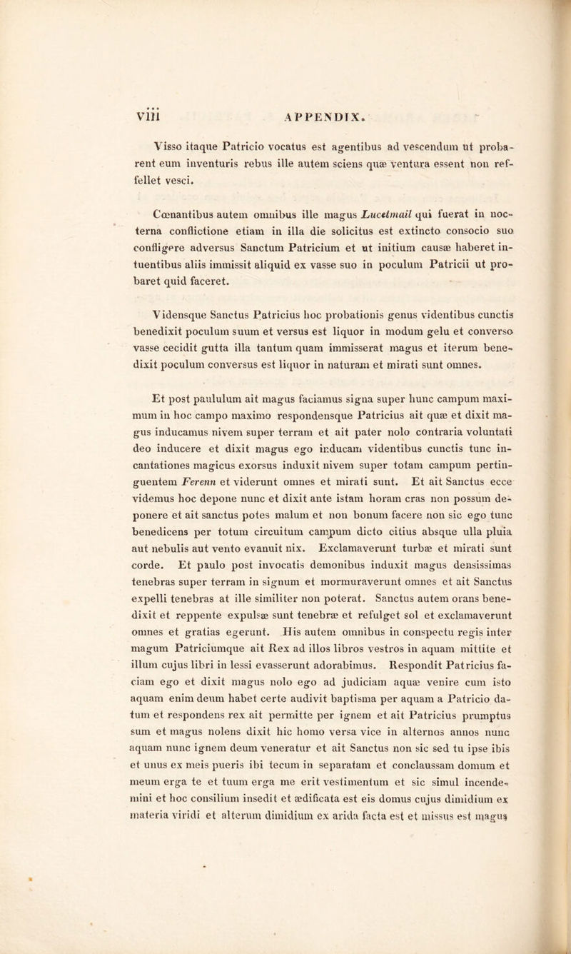 Visso itaque Patricio vocatus est agentibus ad vescendum lit proba- rent eum inventuris rebus ille autem sciens quae ventura essent non ref- fellet vesci. Coenantibus autem omnibus ille magus Lucetmail qui fuerat in noc= terna conflictione etiam in ilia die solicitus est extincto consocio suo confligere adversus Sanctum Patricium et ut initium causae haberet in- tuentibus aliis immissit aliquid ex vasse suo in poculum Patricii ut pro- baret quid faceret. Vidensque Sanctus Patricius hoc probationis genus videntibus cunctis benedixit poculum suum et versus est liquor in modum gelu et converse vasse cecidit gutta ilia tantum quam immisserat magus et iterum bene- dixit poculum conversus est liquor in naturam et mirati sunt omnes. Et post paululum ait magus facianius signa super liunc campum maxi- mum in hoc campo maximo respondensque Patricius ait quae et dixit ma- gus inducamus nivem super terram et ait pater nolo contraria voluntati deo inducere et dixit magus ego inducam videntibus cunctis tunc in- cantationes magicus exorsus induxit nivem super totam campum pertin- guentem Ferenn et viderunt omnes et mirati sunt. Et ait Sanctus ecce videmus hoc depone nunc et dixit ante istam lioram eras non possum de- ponere et ait sanctus potes malum et non bonum facere non sic ego tunc benedicens per totum circuitum campum dicto citius absque ulla pluia aut nebulis aut vento evanuit nix. Exclamaverunt turbaa et mirati sunt corde. Et paulo post invocatis demonibus induxit magus densissimas tenebras super terram in signum et mormuraverunt omnes et ait Sanctus expelli tenebras at ille similiter non poterat. Sanctus autem orans bene- dixit et reppente expulsas sunt tenebrae et refulget sol et exclamaverunt omnes et gratias egerunt. His autem omnibus in conspectu regis inter magum Patriciumque ait Rex ad illos libros vestros in aquam mittiie et ilium cujus libri in lessi evasserunt adorabimus. Respondit Patricius fa- ciam ego et dixit magus nolo ego ad judiciam aquae venire cum isto aquam enim deum habet certe audivit baptisma per aquam a Patricio da- tum et respondens rex ait permitte per ignem et ait Patricius prumptus sum et magus nolens dixit hie homo versa vice in alternas annos nunc aquam nunc ignem deum veneratur et ait Sanctus non sic sed tu ipse ibis et unus ex meis pueris ibi tecum in separatum et conclaussam domum et meum erga te et tuum erga me erit vestimentum et sic simul incende- mini et hoc consilium insedit et aedificata est eis domus cujus dimidium ex materia viridi et alterum dimidium ex arida facta est et missus est magus*