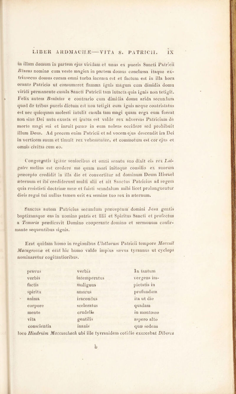 in illam doinum in partem ejus viridam et unus ex pueris Sancti Patricii Bineus nomine cum veste magica in partem domus conclussa itaque ex- trinsecus domus coram omni turba incensa est et factum est in ilia bora orante Patricio ut consumeret flamma ignis magum cum dimidia domu viridi permanente casula Sancti Patricii tarn intacta quia ignis non tetigit. * Felix autem Beninius e contrario cum dimidia domu arida secundum quod de ti’ibus pueris dictum est non tetigit eum ignis neque contristatus est nec quicquam molesti intulit casula tarn magi quam erga eum fuerat non sine Dei natu exusta et i/atus est valde rex adversus Patricium cle morte magi sui et inruit poena? in eum nolens occidere seel prohibuit ilium Deus. Ad precem enim Patricii et ad vocem ejus descendit ira Dei in verticem suum et tinmit rex veliementer, et commotum est cor ejus et omnis civitas cum eo. C'ongregatis igitur senioribus et omni senatu suo dixit eis rex LoU gaire melius est credere me quam mori initoque consilio ex suorum pr®cepto credidit in ilia die et convertitur ad clominum Deum Hisrael seternum et ibi crediderunt multi alii et ait Sanctus Patricius ad regem quia resististi doctrin® me® et fuisti scandalum mihi licet proionguentur dieis regni tui nullus tamen erit ex semine tuo rex in ®ternum. Sanctus autem Patricius secundum pr®ceptum' domini Jesu gentis baptizansque eas in nomine patris et filii et Spiritus Sancti et profectus a Temoria pr®dicavit Domino cooperante domino et sermonum confir- mante sequentibus signis, Erat quidam homo in regionibus Ulothorum Patricii tempore Maccuil Macugreccce et erat hie homo valde impius s®vus tyrannus ut cyclops nominaretur cogitantioribus. pravus verbis In tantum verbis intemperatus vergens im- factis mail gnus pietatis in spiritu amarus profun dum anima iracondus ita ut die corpore sceleratus quadam mente crudelis in montosso vita gentilis aspero alto conscientia i nan is qu® sedens loco Hindruim Maccuechach ubi ille tyrranidem cotidie exercebat DibercA b