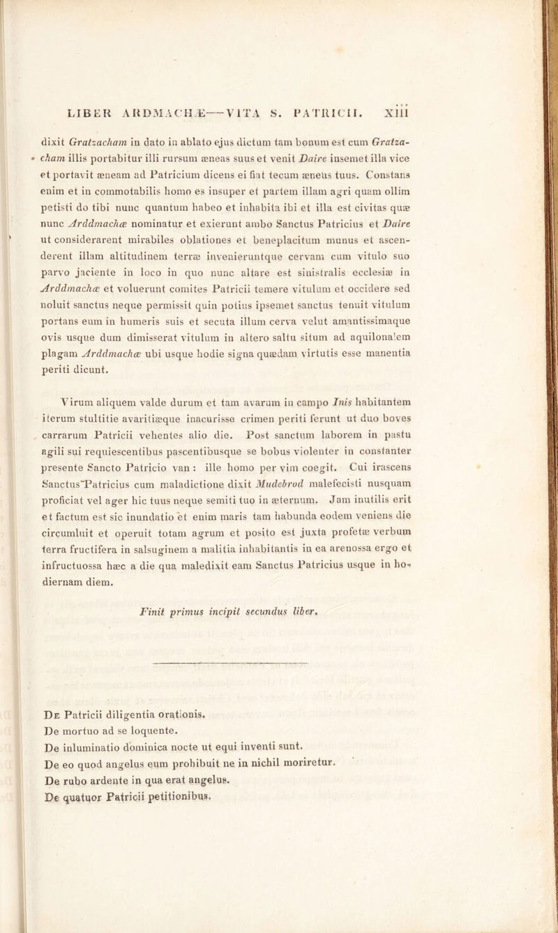 dixit Gratzacham in dato in ablato ejus dictum tam bonum est cum Gratza- • charm illis portabitur ilii rursum Eeneas suus et venit Daire insemet ilia vice etportavit mneam ad Patricium dicens ei fiat tecum aeneUs tuus. Constans enim et in commotabilis homo es insuper et partem illam agri quam ollim petisti do tibi nunc quantum habeo et inhabita ibi et ilia est civitas quae nunc Arddmachce nominatur et exierunt ambo Sanctus Patricius et Daire ut considerarent mirabiles oblationes et beneplacitum naunus et ascen- derent illam altitudinem terrae invenieruntque cervam cum vitulo suo parvo jaciente in loco in quo nunc altare est sinistralis ecclesia3 in Arddmachce et voluerunt comites Patricii temere vitulum et occidere sed noluit sanctus neque permissit quin potius ipsemet sanctus tenuit vitulum portans eum in humeris suis et secuta ilium cerva velut amantissimaque ovis usque dum dimisserat vitulum in altero saltu situm ad aquilona'.em plag-am Arddmachce ubi usque hodie sigma quaedam virtutis esse manentia periti dicunt. Virum aliquem valde durum et tam avaram in campo Inis habitantem iterum stultitie avaritiaaque inacurisse crimen periti ferunt ut duo boves carrarum Patricii vehentes alio die. Post sanctum laborem in pastu agili sui x'equiescentibus pascentibusque se bobus violenter in constanter presente Sancto Patricio van : ille homo per vim coegit. Cui irascens SanctusTPatricius cum maladictione dixit Mudebrocl malefecisti nusquam proficiat vel ager hie tuus neque semiti tuo in aeternum. Jam inutilis erit et factum est sic inundatio et enim maris tam iiabunda eodem veniens die circumluit et operuit totam agrum et posito est juxta profetas verbum terra fructifera in salsuginem a malitia inhabitantis in ea arenossa ergo et infructuossa hasc a die qua maledixit earn Sanctus Patricius usque in ho- diernam diem. Finit primus incipil secundus liber. De Patricii diligentia orationis. De mortuo ad se loquente. De inluminatio dominica nocte ut equi inventi sunt. De eo quod angelus eum prohibuit ne in nichil moriretur. De rubo ardente in qua erat angelus. De quatuor Patricii petitionibus.