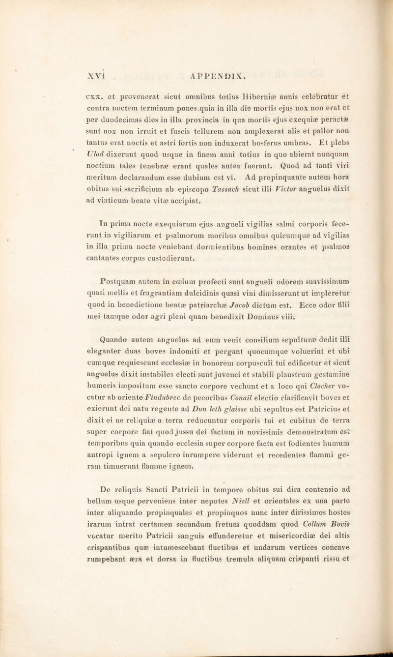 cxx. et provenerat sicut omnibus totius Ili be raise annis celebratur et contra noctem teraiinum pones quia in ilia die mortis ejus nox non erat et per duodecimas dies in ilia provincia in qua mortis ejus exequiae peractffi sunt nox non irruit et fuscis tellurem non amplexerat alis et pallor non tantus erat noctis et astri fortis non induxerat bosferus umbras. Et plebs Ulod dixerunt quod usque in finem anni totius in quo abierat nunquam noctium tales tenebree erant quales antea fuerant. Quod ad tanti viri meritum declarandum esse dubium est vi. Ad propinquante autem bora obitus sui sacrificium ab episcopo Tassach sicut illi Victor anguelus dixit ad viaticum beate vitae accipiat. In prima nocte exequiarnm ejus angueli vigilias salmi corporis fece- runt in vigiliarum et psalmorum moribus omnibus quicumque ad vigilias in ilia prima nocte veniebant dormientibus homines orantes et psalmos cantantes corpus custodierunt. Postquam autem in ccelum profecti sunt angueli odorein suavissimum quasi mellis et fragrantiam dulcidinis quasi vini dimisserunt ut impleretur quod in benedictione beatae patriarchae Jacob dictum est. Ecce odor iilii mei tamque odor agri pleni quam benedixit Dominus viii. Quando autem anguelus ad eum venit consilium sepultures dedit illi eleganter duas boves indomiti et pergant quocumque voluerint et ubi cumque requiescunt ecclesiae in honorem corpusculi tui edificetur et sicut anguelus dixit instabiles electi sunt juvenci et stabili plaustrum gestamine humeris impositum esse sancto corpore vechunt et a loco qui Clocher vo- catur ab oriente Findubrec de pecoribus Conail electio clarificavit boves et exierunt dei natu regente ad Dim leth glaisse ubi sepultus est Patricius et dixit ei ne reliquiae a terra reducuntur corporis tui et cubitus de terra super corpore fiat quod jussu dei factum in novissimis demonstratum est temporibus quia quando ecclesia super corpore facta est fodientes humum antropi ignem a sepulcro inrumpere viderunt et recedentes flammi ge- ram timuerunt damme ignem. De x'eliquis Sancti Patricii in tempoi'e obitus sui dira contensio ad bellum usque perveniens inter nepotes Niell et orientales ex una parte inter aliquando propinquales et propinquos nunc inter dirissimos hostes irarum intrat certamen secundum freturn quoddam quod Collum Boris vocatur merito Patricii sanguis effunderetur et misericordige dei altis crispantibus quae intumescebant fluctibus et undarum vertices concave rumpebant sera et dorsa in fluctibus tremula aliquam crispanti rissu et