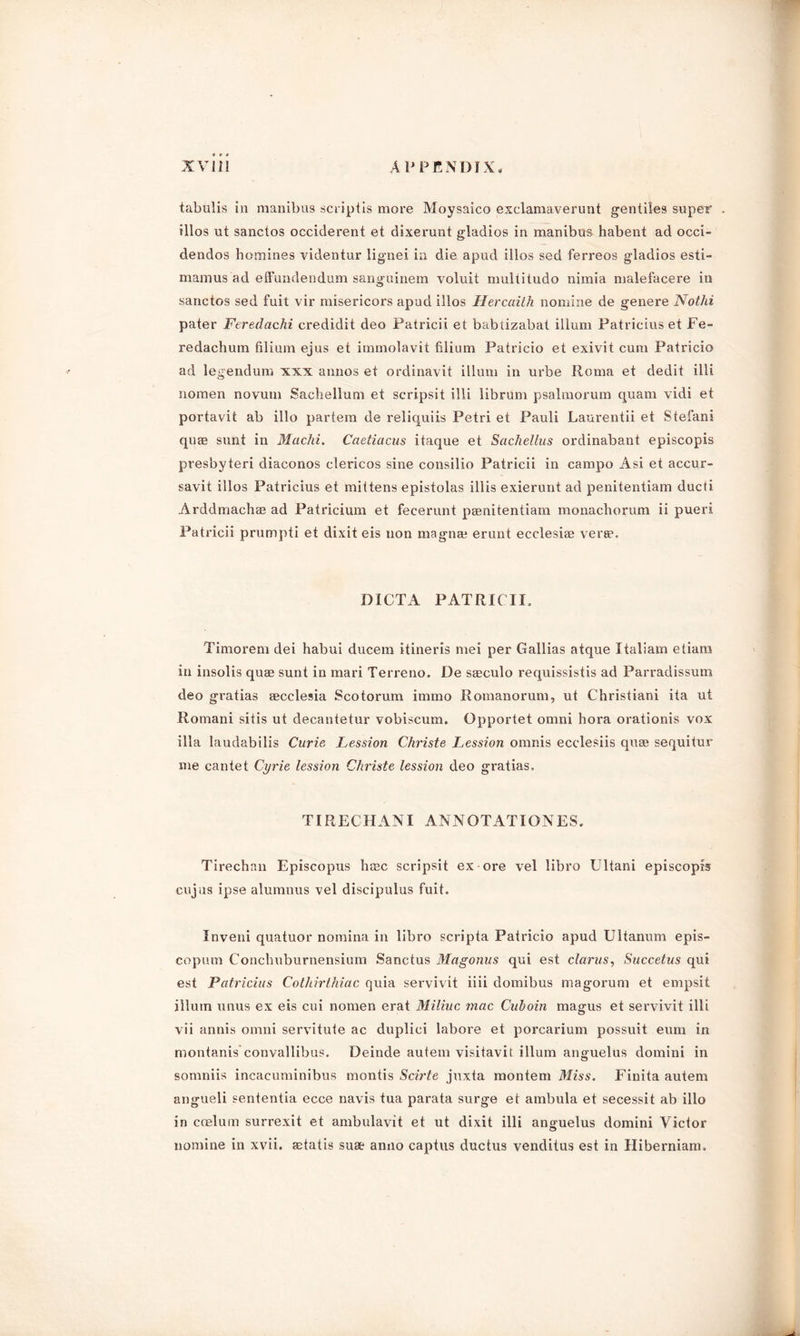 tabulis in manibus scriptis more Moysaico exclamaverunt gentiles super illos ut sanctos occiderent et dixerunt gladios in manibus habent ad occi- dendos homines videntur lignei in die apud illos sed ferreos gladios esti- mam us ad effundendum sanguinem voluit multitudo nimia malefacere in sanctos sed fuit vir misericors apud illos Hercciith nomine de genere Notlii pater Feredachi credidit deo Patricii et babtizabat ilium Patricius et Fe- redachum filium ejus et immolavit filium Patricio et exivit cum Patricio ad legendum xxx annos et ordinavit ilium in urbe Roma et dedit illi nomen novum Sachellum et scripsit illi librum psalmorum quam vidi et portavit ab illo partem de reliquiis Petri et Pauli Laurentii et Stefani qute sunt in Machi. Caetiacus itaque et Sachellus ordinabant episcopis presbyteri diaconos clericos sine consilio Patricii in campo Asi et accur- savit illos Patricius et mittens epistolas iliis exierunt ad penitentiam ducti Arddmachae ad Patricium et fecerunt pasnitentiam monachorum ii puerx Patricii prumpti et dixit eis non magna? erunt ecclesiae vera?. DICTA PATRICII, Timorem dei habui ducem itineris mei per Gallias atque Italiam etiam in insolis quae sunt in mari Terreno. De saeculo requissistis ad Parradissum deo gratias aecclesia Scotorum immo Romanorum, ut Christiani ita ut Romani sitis ut decantetur vobiscum. Opportet omni hora orationis vox ilia laudabilis Curie Lession Christe Lession omnis ecclesiis quae sequitur me cantet Cyrie lession Christe lession deo gratias. TI RECHAN I ANNOTATIONES. Tirechan Episcopus licEc scripsit ex ore vel libro Ultani episcopis cujus ipse alumnus vel discipulns fuit. Inveni quatuor nomina in libro scripta Patricio apud Ultanum epis- copum Concliuburnensium Sanctus Magonus qui est clams, Succetus qui est Patricias Cotliirthiac quia servivit iiii domibus magorum et empsit ilium xinus ex eis cui nomen erat Miliuc mac Cuhoin magus et servivit illi vii annis omni servitute ac duplici labore et porcarium possuit eum in montanis convallibus. Deinde autein visitavit ilium anguelus domini in somniis incacuminibus mentis Scirte juxta montem Miss. Finita autem angueli sententia ecce navis tua parata surge et ambula et secessit ab illo in coelum surrexit et ambulavit et ut dixit illi anguelus domini Victor nomine in xvii. aAatis suae anno captus ductus venditus est in Hiberniam.