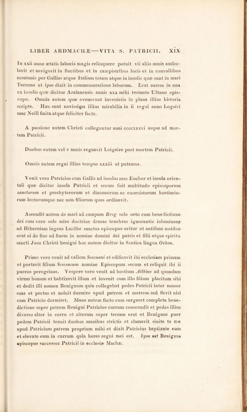 In xxii anno aetatis laboris raagis relinquere potuit vii aliis annis ambu- lavit et navigavit in fiuctibus et in campistribus locis et in convallibus montanis per Gallias atque Italiam totam atque in insolis quae sunt in mari Terreno ut ipse dixit in commemoratione laborum. Erat autem in una ex insolis quae dicitur Aralanensis annis xxx mihi testante Ultano epis- copo. Omnia autem quae evenerunt invenietis in plana illius historia scripta. Haec sunt novissigia illius mirabilia in ii regui anno Logairi mac Neill finita atque feliciter facta. A passione autem Christi colleguntur anni ccccxxxvi usque ad mor- tem Patricii. Duobus autem vel v annis regnavit Loigaire post mortem Patricii. Omnis autem regni illius tempus xxxiii ut putamus. Yenit vero Patricius cum Gallis ad insolas mac Euchor et insola orien- tali quae dicitur insola Patricii et secum fuit multitudo episcoporum sanctorum et presbyterorum et diaconorum ac exorcistarum hostiario- rum lectorumque nec non filiorum quos ordinavit. Ascendit autem de mari ad carapum Breg sole orto cum benedictione dei cum vero sole mire doctrine densas tenebras ignorantie inluminaqj ad Hiberniam ingens Lucifer sanctus episcopus oritur et antifana assiduo erat ei de fine ad finem in nomine domini dei patris et filii atque spiritu sancti Jesu Christi benigni hoc autem dicitur in Scotica lingua Ochen. Primo vero venit ad vallem Sescnani et edificavit ibi ecclesiam primam et portavit filium Sesceneum nomine Episcopum secum et reliquit ibi ii pueros peregrinos. Vespere vero venit ad hostium Ailbine ad que-ndam virum bonum et babtizavit ilium et invenit cum illo filium placitum sibi et dedit illi nomen Benignum quia collegebat pedes Patricii inter manus suas et pectus et noluit dormire apud patrem et matrem sed flevit nisi cum Patricio dormiret. Mane autem facto cum surgeret eompleta bene- dictione super patrem Benigni Patricius currum conscendit et pedes illius diverso alter in curru et alterum super terram erat et Benignus puer pedem Patricii tenuit duobus manibus strictis et clamavit sinite te me apud Patricium patrem proprium mihi et dixit Patricius baptizate eum et elevate eum in currum quia heres regni mei est. Ipse est Benignu* episcopus successor Patricii in ecclesige Machae.