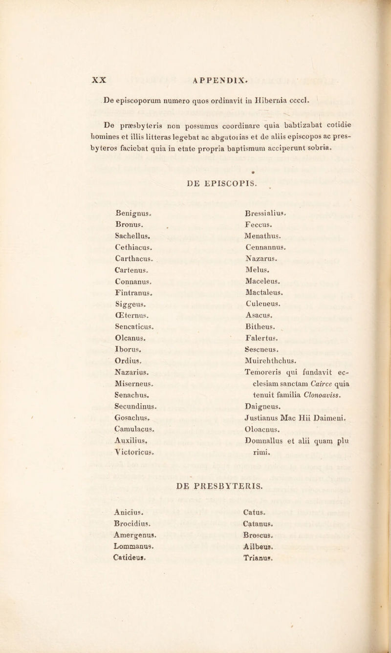 De episcoporum numero quos ordinavit in Hibernia ccccL De preesbyteris non possumus coordinare quia babtizabat cotidie homines et iilis litteras legebat ac abgatoiias et de aliis episcopos ac pres- byteros faciebat quia in etate propria baptismum acciperunt sobria. DE EPISCOPIS. Benignus. Bressialius. Bronus. , Feccus. Sachellus. Menathus. Cethiacus. Cennannus. Carthacus. Nazarus. Cartenus. Melus. Connanus. Maceleus. Fintranus. Mactaleus. Siggeus. Culeneus. (Eternus. Asacus. Sencaticus. Bitheus. Olcanus. Falertus. Iborus. Sescneus. Qrdius„ Muirehthchus. Nazarius. Temoreris qui fundavit ec-> Miserneus, clesiam sanctam Cairce quia Senachus. tenuit familia Clonoaviss. Secundinus, Daigneus. Gosachus. Justianus Mac Iiii Daimeni. Camulacus. Oioacnus. Auxilius. Domnallus et alii quam plu Victorious. rimi. DE PRESBYTERIS. Anicius. Catus. Brocidius. Catanus. Amergenus. Broscus. Bommanus. Ailbeus. Catideus, Trianus,