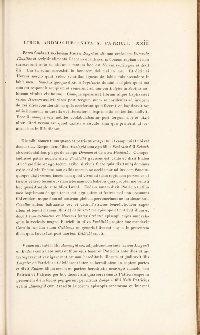 Porro fundavit eecclesiam Icarric Dagri et alteram ecclesiam Immruig Thuaithe et scripsit elimenta Cerpano et intravit in domum regiam et non surrexerunt ante se nisi unus tantum hoc est Hercus sacrilecms et dixit c5 illi. Cur ta solus surrexisti in honorem dei mei in me. Et dixit ei Hercus nescio quid video scintillas igneas de labiis tuis ascendere in labia mea. Sanctus quoque dixit si baptizaris domini accipies quod me cum est re^pondit accipiam et venierunt ad fontem Loigles in Scotica no- biscum vitulus civitatum. Cumque aperuisset librum atque baptizasset virum Hercum audivit viros post tergum suum se inridentes ad invicem de rei illius consideratione quia nescierunt quid fecerat et baptizavit tot milia hominum in die ilia et intercaeteras baptismatis sententias audivit. Ecce ii namque viri nobiles confabulabantur post tergum s.’bi et dixit alter alteri verum est quod dixisti a circulo anni quae preeteriit ut ve- nisses hue in illis diebus. Die mihi nomen tuum quaeso et patris tui et agri tui et campi tui et ubi est domus tua. Respondens filius Amolngid sum ego filius Fechrach filii Echach ab occidentalibus piagis de campo Donmon et de silva Fochloth. Cumque audiisset patris nomen silvae Fochlothi gavissus est valde et dixit Encleo Amolngid filio et ego tecum exibo si vivus fuero quia dixit mihi dominus exire et dixit Endeus non exibis mecum ne occidamur ad invicem Sanctus quoque dixit verum tamen nam quod vivus ad tuam regionem pervenies et tu nisi venero tecum et vitam aeternam non habebis quia propter me venisti hue quasi Joseph ante filios Israel. Endeus autem dixit Patricio tu filio meo baptismum da quia tener est ego autem et fratres mei non possumus tibi credere usque dum ad nostrum plebem pervenerimus ne inrideant nos. Conallus autem babtizatus est et dedit Patricius benedictionem super ilium et tenuit manum illius et dedit Cethaco episcopo et nutrivit ilium et docuit eum Cethiacus et Mucneus frater Cethiaci episcopi cujus sunt reli- quiae in aecclesia magna Patricii in silva Fochlithi propter hoc mandavit Conallo insolam suum Cethiacus et generis illius est usque in presentem diem quia luicus fuit post mortem Cethichi sancti. Venierunt autem filii Amolngid sex ad judicandum ante faciem Loigarii et Endeus contra eos unus et filius ejus tener et Patricius ante illos et in- terrogaverunt vestigaverunt causam hereditatis illorum et judicavit illis Loigaire et Patricius ut dividerent inter se hereditatem in septem partes et dixit Endeus filium meum et partem hereditatis meae ego immolo deo Patricii et Patricio per hoc dicunt alii quia servi sumus Patricii usque in presentem diem feedus pepigerunt per manus Loigairi filii Neill Patricius et filii Amolngid cum exercitu laicorum episcopis sanctorum et inierunt