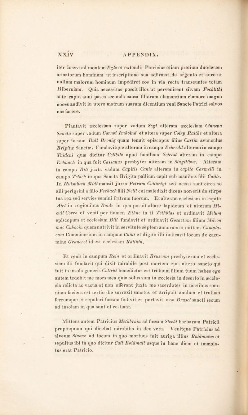 Iter facere ad montem Egle et extendit Patricias etiam pretium duodecem armatorum hominum ut inscriptione sua adfirmat de argento et auro ut nullum malorum hominum impediret eos in via recta transeuntes totam Hiberniam. Quia necessitas poscit illos ut pervenirent silvam Fochlithi ante caput anni pasca secunda causa filiorum clamantium clamore magno noces audivit in utero matrum suarum dicentium veni Sancte Patrici salvos nos facere. Plantavit secclesiam super vadum Segi alteram secclesiam Cinnena Sancta super vadum Carnoi Imboind et altera super Coirp Railhe et altera super fossam Dali Bronig quam tenuit episcopus filius Cartin avunculus Brigitce Sanctae. Fundavitque alteram in campo Echredd alteram in campo Taidcni quae dicitur Cellbile apud familiam Scirest alteram in campo Echnach in qua fuit Cassanus presbyter alteram in Singitibus. Alteram in campo Bill juxta vadum Capitis Cams alteram in capite Carmelli in campo Teloch in qua Sancta Brigita pallium cepit sub manibus filii Caille. In Huisniuch Midi mansit juxta Detram Coithrigi sed occisi sunt circa se alii perigi ini a filio Fechach filii Neill cui maledixit dicens non erit de stirpe tua rex sed servies semini fratrum tuorum. Et alteram ecclesiam in capite Airt in regionibus Roide in qua posuit altare lapideuin et alterum Ili- cuil Corre et venit per flumen Ethne in ii Tethbias et ordinavit Melum episcopum et ecclesiam Bill fundavit et ordinavit Gosactum filium Milcon mac Cubooin quern nutrivit in servitute septem annorumet mittens Camilla- cum Commiensium in campum Cuini et digito illi indicavit locum de cacu- mine Graneret id est ecclesiam Raithin, Et venit in campum Rein et ordinavit Bruscum presbyterum et eccle- siam illi fundavit qui dixit mii'abile post mortem ejus altero sancto qui fuit in insola generis Cotirbi benedictus est triduum filium tuum habes ego autem tedebit me mors mea quia solus sum in ascclesia in deserto in aeccle- sia relicta ac vacua et noil ofFerant juxta me sacerdotes in noctibus som- nium faciens est tertio die surrexit sanctus et arripuit anulum et trullam ferrumque et sepulcri fossam fodivit et portavit ossa Brusci sancti secum ad insolam in qua sunt et restiant. Mittens autem Patricius Methbrain ad fossam Slecht barbarum Patricii propinquum qui dicebat mirabilia in deo vera. Venitque Patricius ad alveum Sinone ad locum in quo mortuus fuit auriga illius Boidmalus et sepultus ibi in quo dicitur Cail Boidmail usque in hanc diem et immola- tus erat Patricio.