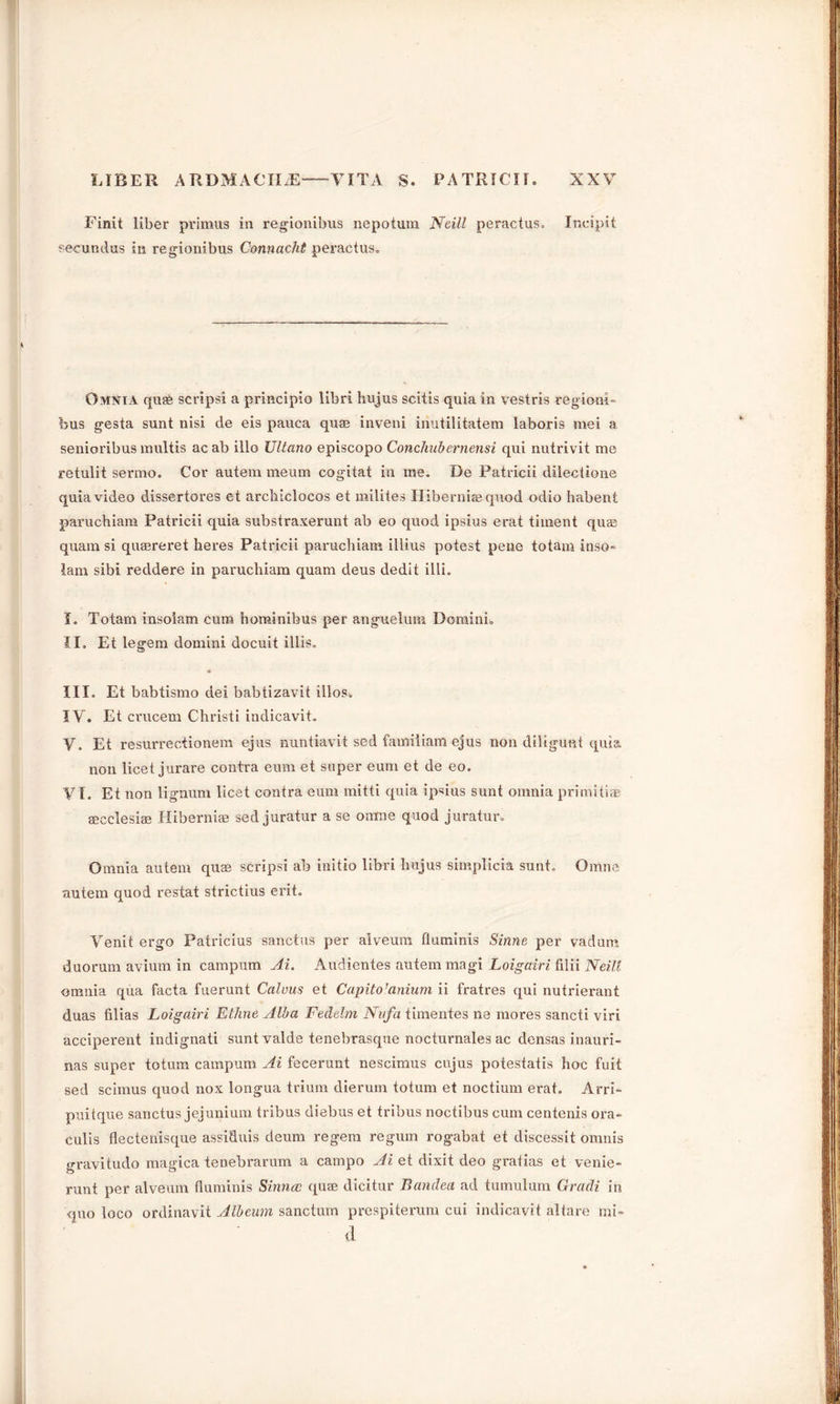 Finit liber primus in regionibus nepotum Neill peractus. Incipit secundus in regionibus Connacht peractus. Omnia qua scrips! a principle) libri hujus scitis quia in vestris region!- bus gesta sunt nisi de eis pauca quae inveni inutilitatem laboris mei a senioribus multis ac ab illo JJltano episcopo Concliubernensi qui nutrivit me retulit sermo. Cor autem meum cogitat in me. De Patricii dilectione quia video dissertores et arcbiclocos et milites Hibernia) quod odio habent paruchiam Patricii quia substraxerunt ab eo quod ipsius erat timent quae quam si quaereret heres Patricii paruchiam illius potest pene totam inso- lam sibi reddere in paruchiam quam deus dedit illi. I. Totam insoiam cum hominibus per anguelum Domini. II. Et legem domini docuit illis. III. Et babtismo dei babtizavit illos. IV. Et crucem Christi indicavit. V. Et resurrectionem ejus nuntiavit sed famiiiam ejus non diligunt quia non licet jurare contra eum et super earn et de eo. VI. Et non lignum licet contra eum mitti quia ipsius sunt omnia primitive aecclesiae Hibernue sed juratur a se oimie quod juratur. Omnia autem quae scripsi ab initio libri hujus simplicia sunt. Omne autem quod restat strictius erit. Venit ergo Patricius sanctus per alveurn fluminis Sinne per vadum duorum avium in camputn Ai. Audientes autem magi Loigairi filii Neill omnia qua facta fuerunt Calvus et Capito’anium ii fratres qui nutrierant duas filias Loigairi Ethne Alba Fedelm Nnfa timentes ne mores sancti viri acciperent indignati sunt valde tenebrasque nocturnales ac densas inauri- nas super totum campum Ai fecerunt nescimus cujus potestatis hoc fuit sed scimus quod nox longua trium dierum totum et noctium erat. Arri- puitque sanctus jejunium tribus diebus et tribus noctibus cum centenis ora- culis flectenisque assiduis deum regem regum rogabat et discessit omnis gravitudo magica tenebrarum a campo Ai. et dixit deo gratias et venie- runt per alveurn fluminis Sinn a quae dicitur Banclea ad tumulum Gradi in quo loco ordinavit Albeum sanctum prespiterum cui indicavit altare mi- d
