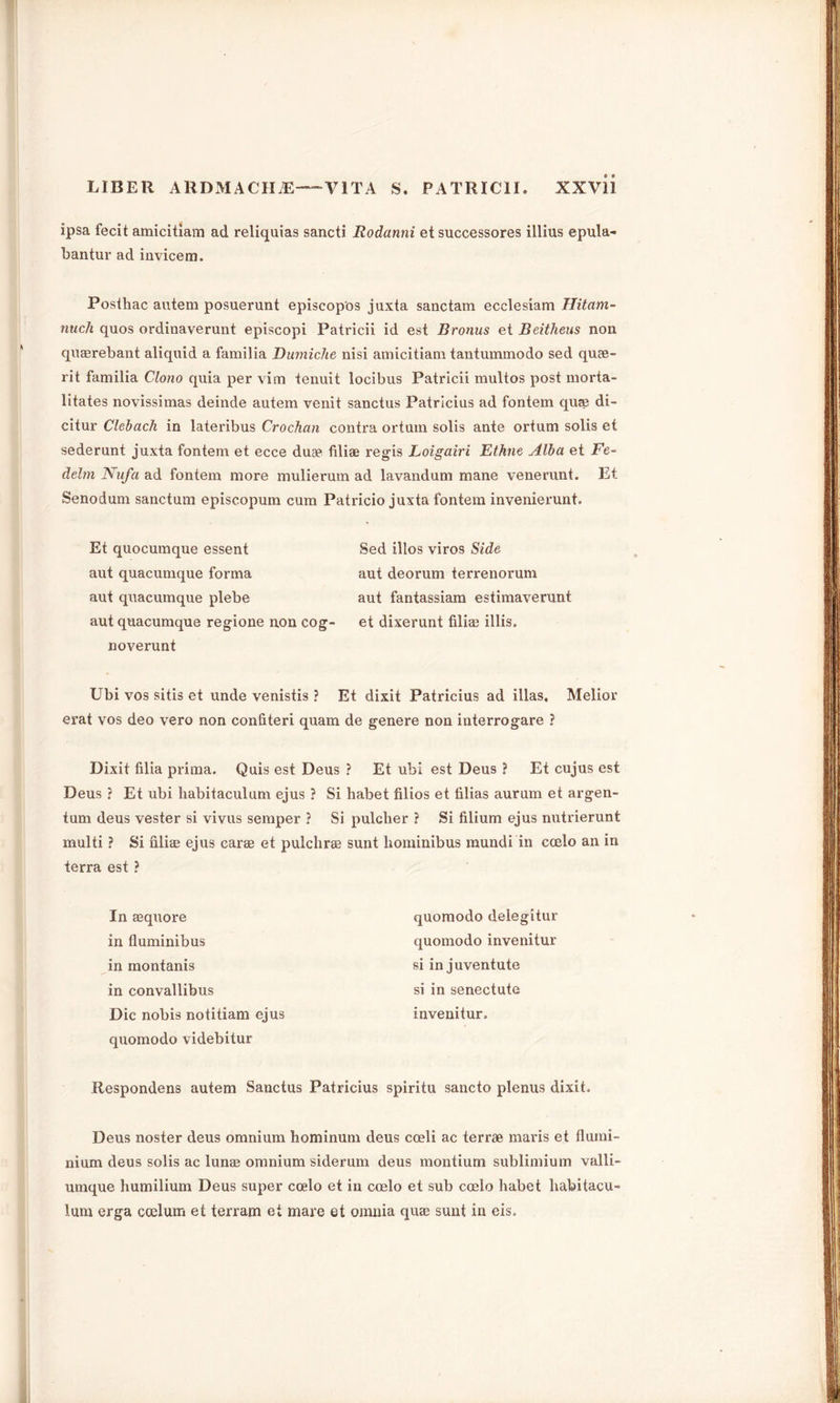 ipsa fecit amicitiam ad reliquias sancti Rodanni et successores illius epula- bantur ad invicem. Posthac autem posuerunt episcopos juxta sanctam ecclesiam IJitam- nuch quos ordinaverunt episcopi Patricii id est Bronus et Beitheus non quaerebant aliquid a familia Dumiche nisi amicitiam tantummodo sed quee- rit familia Clono quia per vim tenuit locibus Patricii multos post morta- litates novissimas deinde autem venit sanctus Patricius ad fontem quae di- citur Clebach in lateribus Crochan contra ortum solis ante ortum solis et sederunt juxta fontem et ecce dua? filiae regis Loigairi Ethne Alba et Fe~ delm Nufa ad fontem more mulierum ad lavandum mane venerunt. Et Senodum sanctum episcopum cum Patricio juxta fontem invenierunt. Et quocumque essent Sed illos viros Side aut quacumque forma aut deorum terrenorum aut q\iacumque plebe aut fantassiam estimaverunt aut quacumque regione non cog- et dixerunt filiae illis. noverunt Ubi vos sitis et unde venistis ? Et dixit Patricius ad illas, Melior erat vos deo vero non confiteri quam de genere non interrogare ? Dixit filia prima. Quis est Deus ? Et ubi est Deus ? Et cujus est Deus ? Et ubi habitaculum ejus ? Si habet filios et filias aurum et argen- tum deus vester si vivus semper ? Si pulclier ? Si filium ejus nutrierunt multi ? Si filiae ejus carae et pulchrae sunt hominibus mundi in coelo an in terra est ? In aequore in fluminibus in montanis in convallibus Die nobis notitiam ejus quomodo videbitur Respondens autem Sanctus Patricius spiritu sancto plenus dixit. Deus noster deus omnium hominum deus coeli ac terrae maris et flumi- nium deus solis ac lunae omnium siderum deus montium sublimium valli- umque humilium Deus super coelo et in coelo et sub coelo habet habilacu- lum erga coelum et terram et mare et omnia quae sunt in eis. quomodo delegitur quomodo invenitur si in juventute si in senectute invenitur.