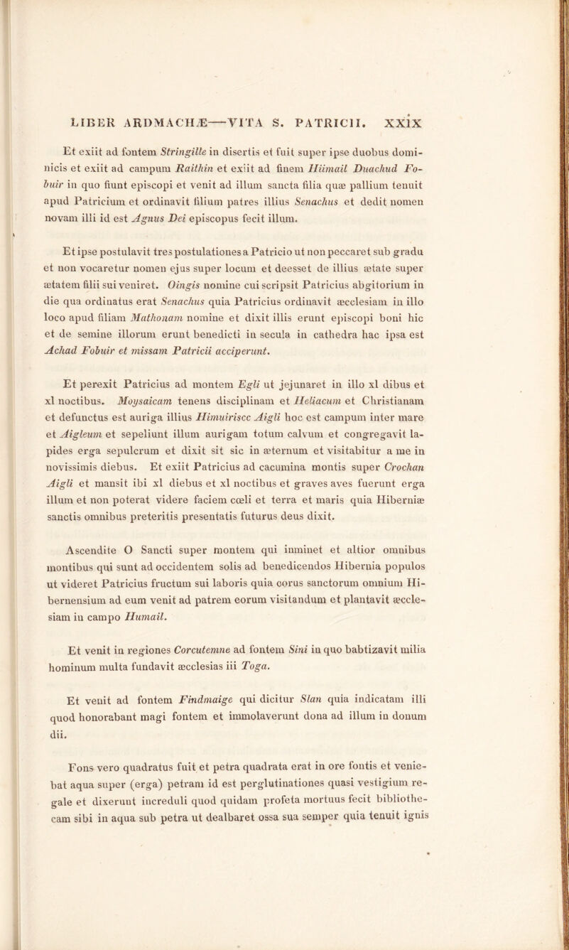 Et exiit ad fontem Stringille in disertis et fuit super ipse duobus domi- nicis et exiit ad campum Raithin et exiit ad finem Hiimail Duachud Fo- buir in quo fiunt episcopi et venit ad ilium sancta filia quae pallium tenuit apud Patricium et ordinavit tilium pat res illius Senachus et dedit nomen novam illi id est Agnus Dei episcopus fecit ilium. Et ipse postulavit tres postulationes a Patricio ut non peccaret sub gradu et non vocaretur nomen ejus super locum et deesset de illius aetate super astatem filii sui veniret. Oingis nomine cui scripsit Patricius abgitorium in die qua ordinatus erat Senachus quia Patricius ordinavit cecclesiam in illo loco apud filiam Mathonam nomine et dixit illis erunt episcopi boni hie et de semine illorum erunt benedicti in secula in cathedra hac ipsa est Achad Fob idr et missam Patricii acciperunt. Et perexit Patricius ad montem Egli ut jejunaret in illo xl dibus et xl noctibus. Moysaicam tenens disciplinam et Ileliacum et Christianam et defunctus est auriga illius Himuiriscc Aigli hoc est campum inter mare et Aigleum et sepeliunt ilium aurigam totum calvum et congregavit la- pides erga sepulcrum et dixit sit sic in asternum et visitabitur a me in novissimis diebus. Et exiit Patricius ad cacumina montis super Crochan Aigli et mansit ibi xl diebus et xl noctibus et graves aves fuerunt erga ilium et non poterat videre faciem coeli et terra et maris quia Hibernian sanctis omnibus preteritis presentatis futurus deus dixit. Ascendite O Sancti super montem qui inminet et altior omnibus montibus qui sunt ad occidentem solis ad benedicendos Hibernia populos ut videret Patricius fructum sui laboris quia corus sanctorum omnium Hi- bernensium ad eum venit ad patrem eorum visitandum et plantavit aeccle- siam in campo Humail. Et venit in regiones Corcutemne ad fontem Sini in quo babtizavit railia hominum multa fundavit aecclesias iii Toga. Et venit ad fontem Findmaige qui dicitur Sian quia indicatam illi quod honorabant magi fontem et immolaverunt dona ad ilium in donum dii. Eons vero quadratus fuit et petra quadrata erat in ore fontis et venie- bat aqua super (erga) petram id est perglutinationes quasi vestigium re- gale et dixerunt increduli quod quidam profeta mortuus fecit bibliothe- cam sibi in aqua sub petra ut dealbaret ossa sua semper quia tenuit ignis