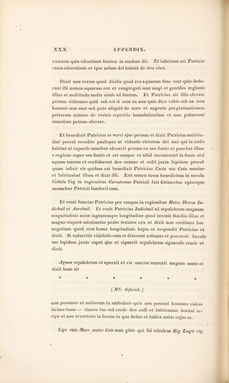 exustem quia adorabant fontem in modum dii. Et inlicitum est Patricio causa adorationis et ipse zelum dei habuit de deo vivo. Dixit non verum quod dicitis quod rex aquarum fons erat quia dede- runt illi nomen aquarum rex et congregati sunt magi et gentiles regionis illius et multitudo multa nimis ad fontem. Et Patricius ait illis elevate petram videamus quid sub est si ossa an non quia dico vobis sub ea ossa liominis non sunt sed puto aliquid de auro et argento perglutinationem petrarum minime de vestris reprobis immolationibus et non potuerunt immolare petram elevare. Et benedixit Patricius et servi ejus petram et dixit Patricius multitu- dini procul recedite paulisper ut videatis virtutem dei mei qui in coelis habitat et expectis manibus elevavit petram ex ore fontis et ponebat illam e regione super ora fontis et est semper et nihil invenierunt in fonte nisi aquam tantum et crediderunt deo summo et sedit juxta lapidem procul quam infixit vir quidam cui benedixit Patricius Caeta seu Cata nomine et babtizabat ilium et dixit illi. . Erit semen tuum benedictum in stecula Cellula Tog in regionibus Corcutemne Patricii fuit Cainnechns episcopus monachus Patricii fundavit earn. Et venit Sanctus Patricius per campos in regionibus Maicc Hercce In- dichuil et Aurchuil. Et venit Patricius Indichuil ad sepulchrum magnum magnitudinis mi roe ingentemque longitudine quod invenit familia illius et rnagno stupore mirabantur pedes truxisse cxx et dixit non credimus hoc negotium quod erat homo longitudinis hujus et respondit Patricius et dixit. Si volueritis videbitis eum et dixerunt volumus et percussit baculo suo lapidem juxta caput ojus et signavit sepulchrum signaculo crucis et dixit. Agnon sepulchrum et aperuit et vir sanctus surrexit magnus sanus et dixit bene sit ****** [MS. defaced.'] non possimus ut nobiscum tu ambulatis quia non possunt homines videre faciem tuam — timore tuo sed crede deo cceli et babtismum domini ac- cipe et non reverteris in locum in quo fiebas et indica nobis cujus es. Ego sum Mace make Cais maic glais qui fui subulcus Rig Lugir rig