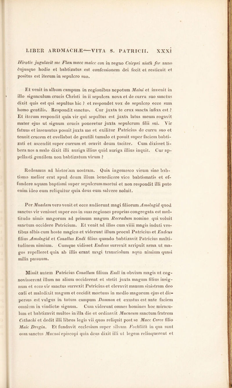 Hirotie juguldvit me Flan macc maicc con in regno Coirpri nioth fer anno cujusque hodie et babtizatus est confessionem dei fecit et resticuit et positus est iterum in sepulcro suo. Et venit in album campum in regionibus nepotum Maini et invenit in illo signaculum crucis Christi in ii sepulcra nova et de curru suo sanctus dixit quis est qui sepultus hie ? et respondet vox de sepulcro ecce sum homo gentilis. Respondit sanctus. Cur juxta te crux sancta infixa est ? Et iterum respondit quia vir qui sepultus est juxta latus meum rogavit mater ejus ut signum crucis poneretur juxta sepulcrum filii sui. Vir fatuus et insensatus posuit juxta me et exilitur Patricius de curru suo et tenuit crucem et evellabat de gentili tumulo et posuit super faciem babti- zati et ascendit super currum et oravit deum taciter. Cum dixisset li- bera nos a malo dixit illi auriga illius quid auriga illius inquit. Cur ap- pellasti gentilem non babtizatum virum ? Redeamus ad historian! nostram. Quia ingemesco virum sine bab- tismo melior erat apud deum ilium benedicere vice babtismatis et ef- fundere aquam baptismi super sepulcrum mortui et non respondit illi puto enim ideo eum reliquitur quia deus eum salvere noluit. Per Mnadam \ero venit et ecce audierunt magi filiorum Amolngid quod sanctus vir venisset super eos in suas regiones proprias congregata est mul- titude nimis magorum ad primum magum Recradum nomine qui voluit sanctum occidere Patricium. Et venit ad illos cum viiii magis induti ves- tibus albis cum hoste magico et viderunt ilium procul Patricius et Endeus filius Amolngid et Conallus Endi Alius quando babtizavit Patricius multi- tudinem nimium. Cumque vidisset Endeus surrexit arripuit arma ut ma- gos repelleret quia ab illis erant magi transriolum aque nimium quasi milia passuum. Missit autem Patricius Conallum filium Endi in obviam magis ut cog- novisserent ilium ne alium occiderent et stetit juxta magum filius insig- num et ecce vir sanctus surrexit Patricius et elevavit manum sinistram deo coeli et maledixit magum et cecidit mortuus in medio magorum ejus et dis- persals est vulgus in totum campum Domnoti et exustus est ante faciem omnium in vindictie signum. Cum viderunt omnes homines hoc miracu- lum et babtizavit multos in ilia die et ordinavit Mucneum sanctum fratrem Cethachi et dedit illi libros legis vii quos reliquit post se Macc Cerce filio Maic Dregin. Et fundavit ecclesiam super silvam Fochliith in qua sunt ossa sanctus Mucnoi episcopi quia deus dixit illi ut legem relinquerent et