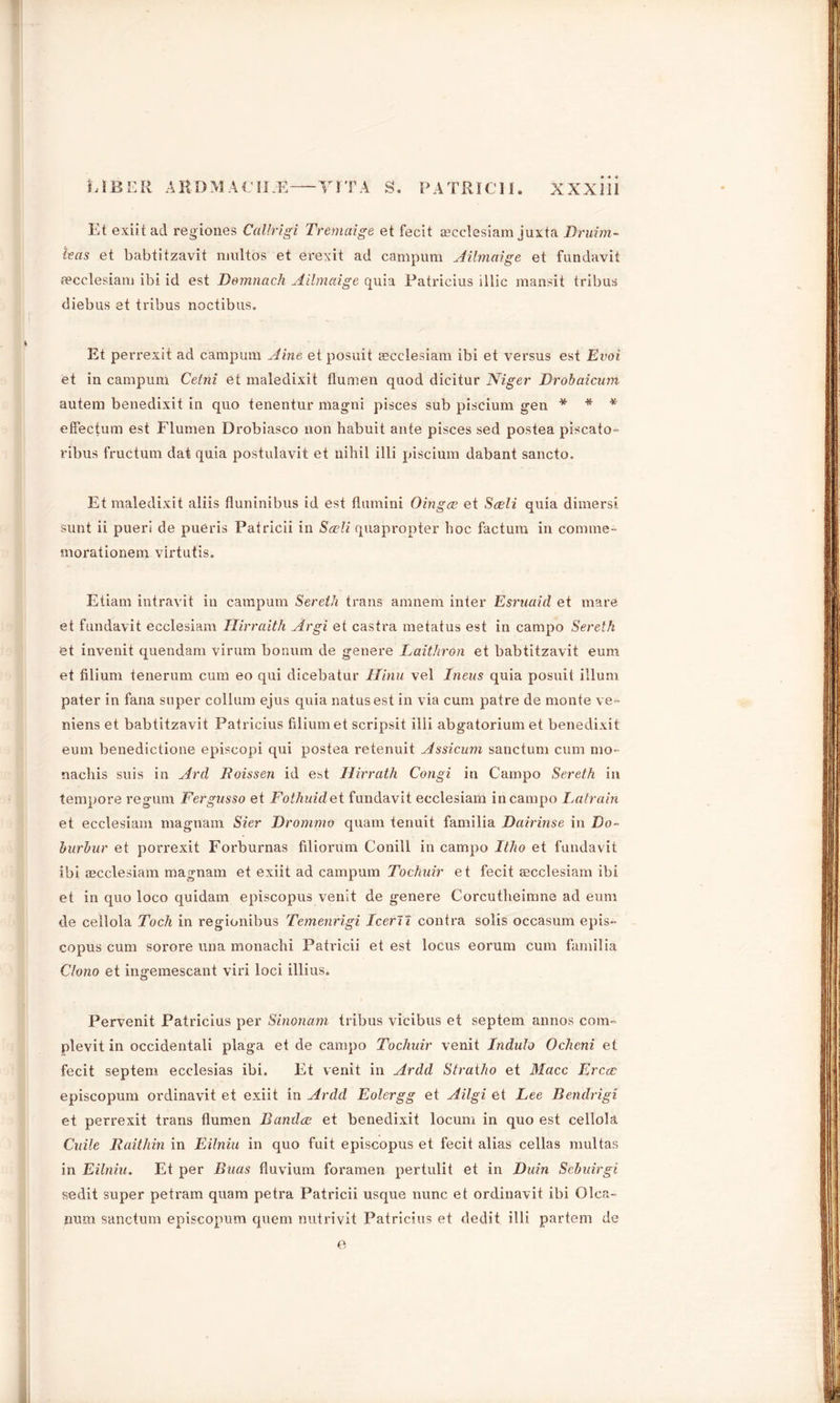 Et exiit ad regiones Callrigi Tremaige et fecit aecclesiam juxta Druim- teas et babtitzavit niultos et erexit ad campum Ailmaige et fundavif aecclesiam ibi id est Demnach Ailmaige quia Patricius illic mansit tribus diebus et tribus noctibus. Et perrexit ad campum Aine et posuit aecclesiam ibi et versus est Evoi et in campum Cetni et maledixit flumen quod dicitur Niger Drobaicum autem benedixit in quo tenentur magni pisces sub piscium gen * * * effectum est Flumen Drobiasco non habuit ante pisces sed postea piscato- ribus fructum dat quia postulavit et nihil illi piscium dabant sancto. Et maledixit aliis fluninibus id est flumini Oingce et Seeli quia dimersi sunt ii pueri de pueris Patricii in Seeli quapropter hoc factum in comme- morationem virtutis. Etiam intravit in campum Sereth trans amnem inter Esruaid et mare et fundavit ecclesiam Hirraith Argi et castra metatus est in campo Sereth et invenit quendam virum bonum de genere Laithron et babtitzavit eum et filium tenerum cum eo qui dicebatur Hinu vel Ineus quia posuit ilium pater in fana super collum ejus quia natusest in via cum patre de monte ve- niens et babtitzavit Patricius filium et scripsit illi abgatorium et benedixit eum benedictione episcopi qui postea retenuit Assicum sanctum cum mo- nacliis suis in Ard Hois sen id est Ilirrath Congi in Campo Sereth in tempore regum Fergusso et Fothuide t fundavit ecclesiam in campo La train et ecclesiam magnam Sier Drommo quam tenuit familia Dairinse in Do- burbur et porrexit Forburnas filiorum Conill in campo Itho et fundavit ibi aecclesiam magnam et exiit ad campum Tochuir et fecit aecclesiam ibi et in quo loco quidam episcopus venit de genere Corcutheimne ad eum de cellola Toch in regionibus Temenrigi Icerii contra solis occasum epis- copus cum sorore una monachi Patricii et est locus eorum cum familia Clono et ingemescant viri loci illius. Pervenit Patricius per Sinonam tribus vicibus et septem annos com- plevit in occidentali plaga et de campo Tochuir venit Indulo Ocheni et fecit septem ecclesias ibi. Et venit in Ardd Stratho et Macc Ercee episcopum ordinavit et exiit in Ardd Eolergg et Ailgi et Lee Bendrigi et perrexit trans flumen Bandce et benedixit locum in quo est cellola Cuile Raithin in Eilniu in quo fuit episcopus et fecit alias cellas multas in Eilniu. Et per Buas fluvium foramen pertulit et in Duin Scbuirgi sedit super petram quam petra Patricii usque nunc et ordinavit ibi Olca- iram sanctum episcopum quern nutrivit Patricius et dedit illi partem de
