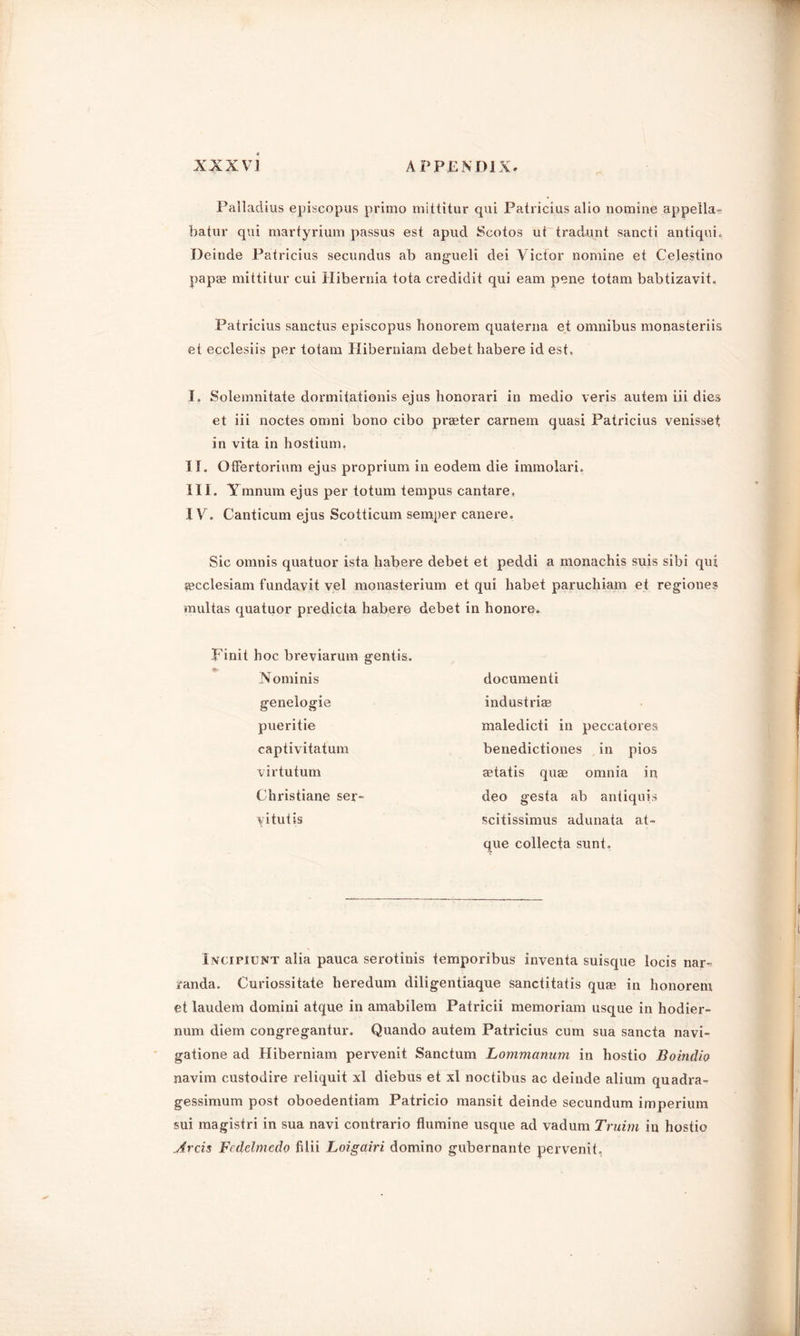 c- Palladius episcopus primo mittitur qui Patricius alio nomine appella- batur qui martyrium passus est apud Scotos ut tradunt sancti antiqui. Deinde Patricius secundus ab angueli dei Victor nomine et Celestino papse mittitur cui Hibernia tota credidit qui earn pene totam babtizavit. Patricius sanctus episcopus honorem quaterna et omnibus monasteriis et ecclesiis per totam Hiberniam debet habere id est, I. Solemnitate dormitationis ejus honorari in medio veris autem iii dies et iii noctes omni bono cibo prater carnem quasi Patricius venisset in vita in hostium, II. Offertorium ejus proprium in eodem die immolari. III. Ymnum ejus per totum tempus cantare, IV. Canticum ejus Scotticum semper canere. Sic omnis quatuor ista habere debet et peddi a monachis suis sibi qui aecclesiam fundavit vel monasterium et qui habet paruchiam et regiones multas quatuor predicta habere debet in honore. Finit hoc breviarum gentis. Nominis genelogie pueritie captivitatum virtu turn Christiane ser- vitutis document! industriae maledicti in peccatores benedictiones in pios aetatis quae omnia in deo gesta ab antiquis scitissimus adunata at- que collecta sunt. Incipiunt alia pauca serotinis temporibus inventa suisque locis nar^ randa. Curiossitate heredum diligentiaque sanctitatis qu* in honorem et laudem domini atque in amabilem Patricii memoriam usque in hodier- num diem congregantur. Quando autem Patricius cum sua sancta navi- gatione ad Hiberniam pervenit Sanctum Lommanum in hostio Boindio navirn custodire reliquit xl diebus et xl noctibus ac deinde alium quadra- gessimum post oboedentiam Patricio mansit deinde secundum imperium sui magistri in sua navi contrario flumine usque ad vadum Truim in hostio Arch Fedelmedo filii Loigairi domino gubernante pervenit,