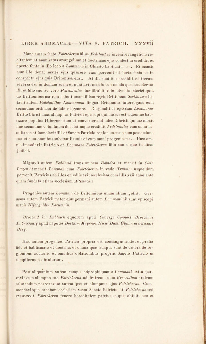 Mane autem facto Foirtchernn filius Fedelmtheo invenitevaimelium re- citantem et ammiratus aevangelium et doctrinam ejus confestim credidit et aperto fonte in illo loco a Lommano in Christo babtizatus est. Et mansit cum illo donee mater ejus quaerere eura pervenit et lucta facta est in conspectu ejus quia Britonissa erat. At ille similiter credidit et iterum reversa est in domum suam et nuntiavit marito suo omnia quas accederant illi et lilio suo ac vero Fedelmedius luctiticabitur in adventu clerici quia de Brittonibus matrem habuit unam filiam regis Brittonum Scot/moesa lu- tavit autem Fedelmidius Lommanum lingua Britannica interrogans eum secundum ordinem de fide et genere. Respondit ei ego sum Lommanus Britto Christianus alumpnus Patricii episcopi qui missus est a domino bab- tizare populos Hibernensium et convertere ad fidem Christi qui me missit hue secundum voluntatem dei statimque credidit Fedelmidius cumomni fa- miliasuaet immolavit illi etSancta Patricio regionemsuam cumpossessione sua et cum omnibus substantiis suis et cum omni progenie sua. Haec om- nia immolavit Patricio et Lommano Foirtcherno filio suo usque in diem judicii. M igravit autem Fedlimid trans amnem Boindeo et mansit in Cloin Lagen et mansit Lomman cum Foirtcherno in vado Truimm usque dum pervenit Patricius ad illos et edificavit tecclesiam cum illis xxii anno ante quam fundata etiam cecclesiam Altimachce. Progenies autem Lommani de Britonnibus unum filium gellit. Ger- mana autem Patricii mater ejus germani autem Lommani hii sunt episcopi manis Hiforgnidiu Lacumnlu. Broccaid in Imbluich equorum apud Ciarrige Connact Broccanus Imbrechmig apud nepotes Dorthim Mugenoc Hicill Dumi Gluinn in deisciurt Breg. Hffic autem progenies Patricii propria est consanguinitate, et gratia fide et babtismate et doctrina et omnia quaB adapta sunt de castera de re- gionibus aecclesiis et omnibus oblationibus propriis Sancto Patricio in sempiternum obtulerunt. Post aliquantum autem tempus adpropinquante Lommani exitu per- rexit cum alumpno suo Foirtcherno ad fratrem suum Broccidium fratrum salutandum perrexerunt autem ipse et alumpnus ejus Foirtchernn Com- mendavitque sanctam ecclesiam suam Sancto Patricio et Foirtcherno sed recussavit Foirtche'rnn tenere hereditatem patris suae quia obtulit deo et