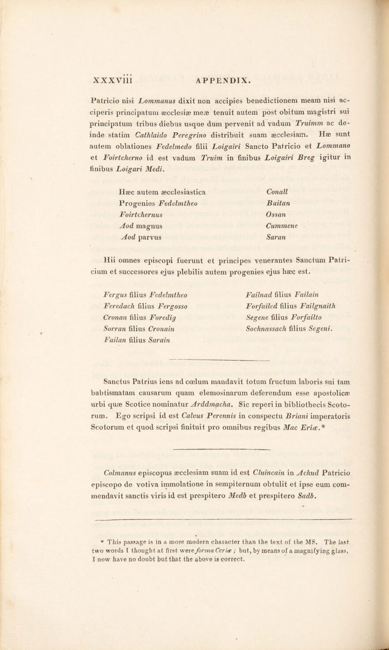 Patricio nisi Lommanus dixit non accipies benedictionem meam nisi ac- ciperis principatum aecclesiae rneae tenuit autem post obitum magistri sui principatum tribus diebus usque dum pervenit ad vadum Truimm ac de- inde statim Cathlaido Peregrino distribuit suam aecclesiam. Has sunt autem oblationes Fedelmedo filii Loigairi Sancto Patricio et Lommano et Foirtcherno id est vadum Truim in finibus Loigairi Breg igitur in limbus Loigari Medi. Haec autem aecclesiastica Conall Progenies Fedelmtheo Baitan Ftoirtchernus Ossan Aod magnus Cummene Aod parvus Saran Hii omnes episcopi fuerunt et principes venerantes Sanctum Patri- cium et successores ejus plebilis autem progenies ejus hasc est. Fergus filius Fedelmtheo Feredach filius Fergosso Cronan filius Foredig Sorran filius Cronain Failan filius Sarain Failnad filius Failain Forfailed filius Failgnaith Segerie filius Forfailto Sochnassach filius Segeni. Sanctus Patrius iens ad coelum mandavit totum fructum laboris sui tarn babtismatam causarum quam elemosinarum deferendum esse apostolic® urbi quae Scotice nominatur Arddmacha. Sic reperi in bibliothecis Scoto- rum. Ego scripsi id est Calvus Perennis in conspectu Briani imperatoris Scotorum et quod scripsi finituit pro omnibus regibus Mac Erice.* Colmanus episcopus aecclesiam suam id est Cluincain in Acliud Patricio episcopo de votiva immolatione in sempiternum obtulit et ipse eum com- mendavit sanctis viris id est prespitero Medb et prespitero Sadb. * This passage is in a more modern character than the text of the MS. The last two words I thought at first were forma Ceriae; but, by means of a magnifying glass, I now have no doubt but that the above is correct.